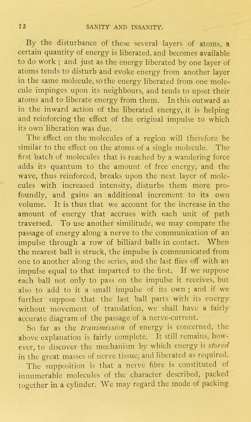 By the disturbance of these several layers of atoms, a certain quantity of energy is liberated, and becomes available to do work ; and just as the energy liberated by one layer of atoms tends to disturb and evoke energy from another layer in the same molecule, so the energy liberated from one mole- cule impinges upon its neighbours, and tends to upset their atoms and to liberate energy from them. In this outward as in the inward action of the liberated energy, it is helping and reinforcing the effect of the original impulse to which its own liberation was due. The effect on the molecules of a region will therefore be similar to the effect on the atoms of a single molecule. The first batch of molecules that is reached by a wandering force adds its quantum to the amount of free energy, and the wave, thus reinforced, breaks upon the next layer of mole- cules with increased intensity, disturbs them more pro- foundly, and gains an additional increment to its own volume. It is thus that we account for the increase in the amount of energy that accrues with each unit of path traversed. To use another similitude, we may compare the passage of energy along a nerve to the communication of an impulse through a row of billiard balls in contact. When the nearest ball is struck, the impulse is communicated from one to another along the series, and the last flies off with an impulse equal to that imparted to the first. If we suppose each ball not only to pass on the impulse it receives, but also to add to it a small impulse of its own ; and if we further suppose that the last ball parts with its energy without movement of translation, we shall have a fairly accurate diagram of the passage of a nerve-current. So far as the transmission of energy is concerned, the above explanation is fairly complete. It still remains, how- ever, to discover the mechanism by which energy is si'irnl in the great masses of nerve tissue, and liberated as required. The supposition is that a nerve fibre is constituted of innumerable molecules of the character described, packed together in a cylinder. We may regard the mode of packing