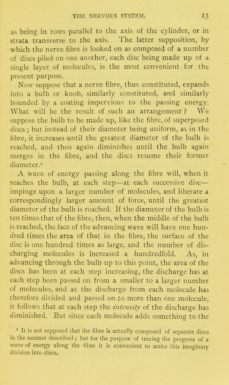 as being in rows parallel to the axis of the cylinder, or in strata transverse to the axis. The latter supposition, by which the nerve fibre is looked on as composed of a number of discs piled on one another, each disc being made up of a single layer of molecules, is the most convenient for the present purpose. Now suppose that a nerve fibre, thus constituted, expands into a bulb or knob, similarly constituted, and similarly bounded by a coating impervious to the passing energy. What will be the result of such an arrangement ? We suppose the bulb to be made up, like the fibre, of superposed discs ; but instead of their diameter being uniform, as in the fibre, it increases until the greatest diameter of the bulb is reached, and then again diminishes until the bulb again merges in the fibre, and the discs resume their former diameter.1 A wave of energy passing along the fibre will, when it reaches the bulb, at each step—at each successive disc— impinge upon a larger number of molecules, and liberate a correspondingly larger amount of force, until the greatest diameter of the bulb is reached. If the diameter of the bulb is ten times that of the fibre, then, when the middle of the bulb is reached, the face of the advancing wave will have one hun- dred times the area of that in the fibre, the surface of the disc is one hundred times as large, and the number of dis-- charging molecules is increased a hundredfold. As, in advancing through the bulb up to this point, the area of the discs has been at each step increasing, the discharge has at each step been passed on from a smaller to a larger number of molecules, and as the discharge from each molecule has therefore divided and passed on to more than one molecule, it follows that at each step the intensity of the discharge has diminished. But since each molecule adds something to the 1 It is not supposed that the fibre is actually composed of separate discs in the manner described ; but for the purpose of tracing the progress of a wave of energy along the fibre it is convenient to make this imaginary division into discs.