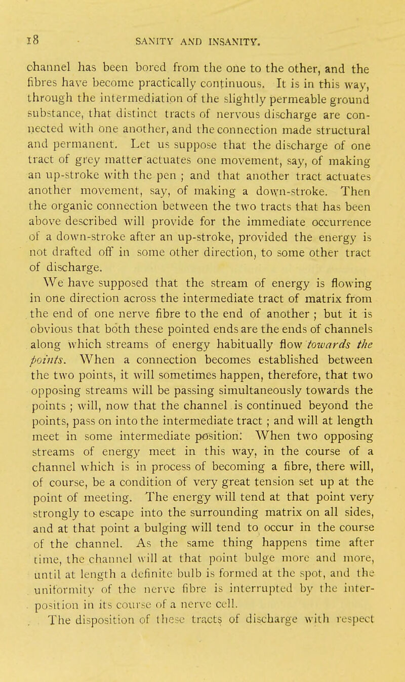 channel has been bored from the one to the other, and the fibres have become practically continuous. It is in this way, through the intermediation of the slightly permeable ground substance, that distinct tracts of nervous discharge are con- nected with one another, and the connection made structural and permanent. Let us suppose that the discharge of one tract of grey matter actuates one movement, say, of making an up-stroke with the pen ; and that another tract actuates another movement, say, of making a down-stroke. Then the organic connection between the two tracts that has been above described will provide for the immediate occurrence of a down-stroke after an up-stroke, provided the energy is not drafted off in some other direction, to some other tract of discharge. We have supposed that the stream of energy is flowing in one direction across the intermediate tract of matrix from the end of one nerve fibre to the end of another ; but it is obvious that both these pointed ends are the ends of channels along which streams of energy habitually flow towards the points. When a connection becomes established between the two points, it will sometimes happen, therefore, that two opposing streams will be passing simultaneously towards the points ; will, now that the channel is continued beyond the points, pass on into the intermediate tract ; and will at length meet in some intermediate position: When two opposing streams of energy meet in this way, in the course of a channel which is in process of becoming a fibre, there will, of course, be a condition of very great tension set up at the point of meeting. The energy will tend at that point very strongly to escape into the surrounding matrix on all sides, and at that point a bulging will tend to occur in the course of the channel. As the same thing happens time after time, the channel will at that point bulge more and more, until at length a definite bulb is formed at the spot, and the uniformity of the nerve fibre is interrupted by the inter- portion in its course of a nerve cell. The disposition of these tracts of discharge with respect