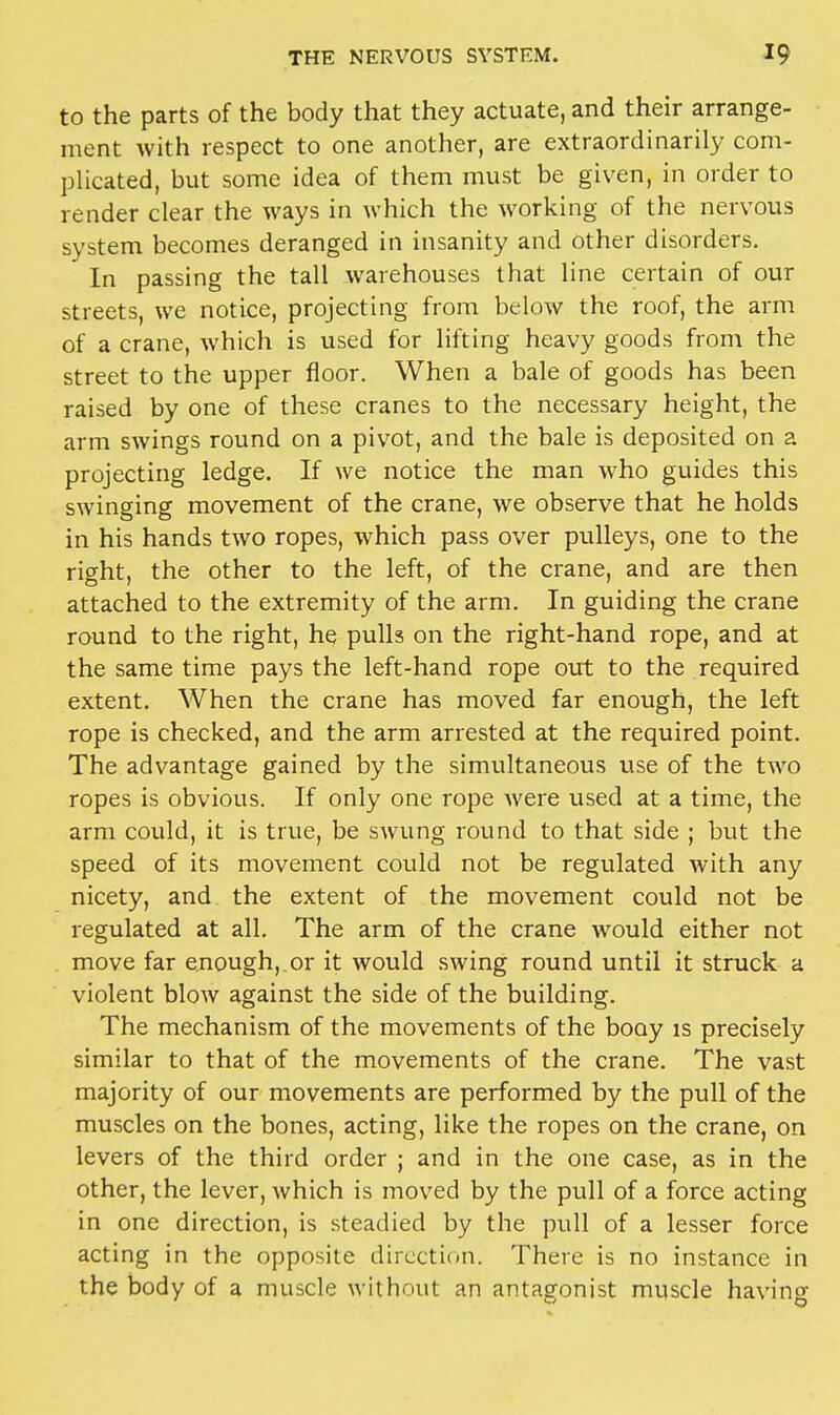 to the parts of the body that they actuate, and their arrange- ment with respect to one another, are extraordinarily com- plicated, but some idea of them must be given, in order to render clear the ways in which the working of the nervous system becomes deranged in insanity and other disorders. In passing the tall warehouses that line certain of our streets, we notice, projecting from below the roof, the arm of a crane, which is used for lifting heavy goods from the street to the upper floor. When a bale of goods has been raised by one of these cranes to the necessary height, the arm swings round on a pivot, and the bale is deposited on a projecting ledge. If we notice the man who guides this swinging movement of the crane, we observe that he holds in his hands two ropes, which pass over pulleys, one to the right, the other to the left, of the crane, and are then attached to the extremity of the arm. In guiding the crane round to the right, he pulls on the right-hand rope, and at the same time pays the left-hand rope out to the required extent. When the crane has moved far enough, the left rope is checked, and the arm arrested at the required point. The advantage gained by the simultaneous use of the two ropes is obvious. If only one rope were used at a time, the arm could, it is true, be swung round to that side ; but the speed of its movement could not be regulated with any nicety, and the extent of the movement could not be regulated at all. The arm of the crane would either not move far enough, or it would swing round until it struck a violent blow against the side of the building. The mechanism of the movements of the booy is precisely similar to that of the movements of the crane. The vast majority of our movements are performed by the pull of the muscles on the bones, acting, like the ropes on the crane, on levers of the third order ; and in the one case, as in the other, the lever, which is moved by the pull of a force acting in one direction, is steadied by the pull of a lesser force acting in the opposite direction. There is no instance in the body of a muscle without an antagonist muscle having