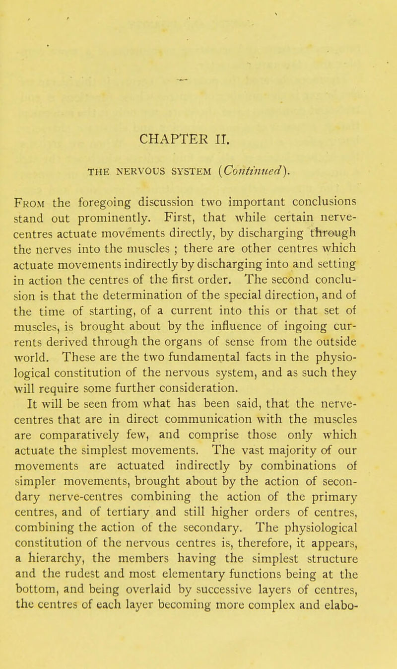 CHAPTER IT. the nervous system {Continued). From the foregoing discussion two important conclusions stand out prominently. First, that Avhile certain nerve- centres actuate movements directly, by discharging through the nerves into the muscles ; there are other centres which actuate movements indirectly by discharging into and setting in action the centres of the first order. The second conclu- sion is that the determination of the special direction, and of the time of starting, of a current into this or that set of muscles, is brought about by the influence of ingoing cur- rents derived through the organs of sense from the outside world. These are the two fundamental facts in the physio- logical constitution of the nervous system, and as such they will require some further consideration. It will be seen from Avhat has been said, that the nerve- centres that are in direct communication with the muscles are comparatively few, and comprise those only which actuate the simplest movements. The vast majority of our movements are actuated indirectly by combinations of simpler movements, brought about by the action of secon- dary nerve-centres combining the action of the primary centres, and of tertiary and still higher orders of centres, combining the action of the secondary. The physiological constitution of the nervous centres is, therefore, it appears, a hierarchy, the members having the simplest structure and the rudest and most elementary functions being at the bottom, and being overlaid by successive layers of centres, the centres of each layer becoming more complex and elabo-