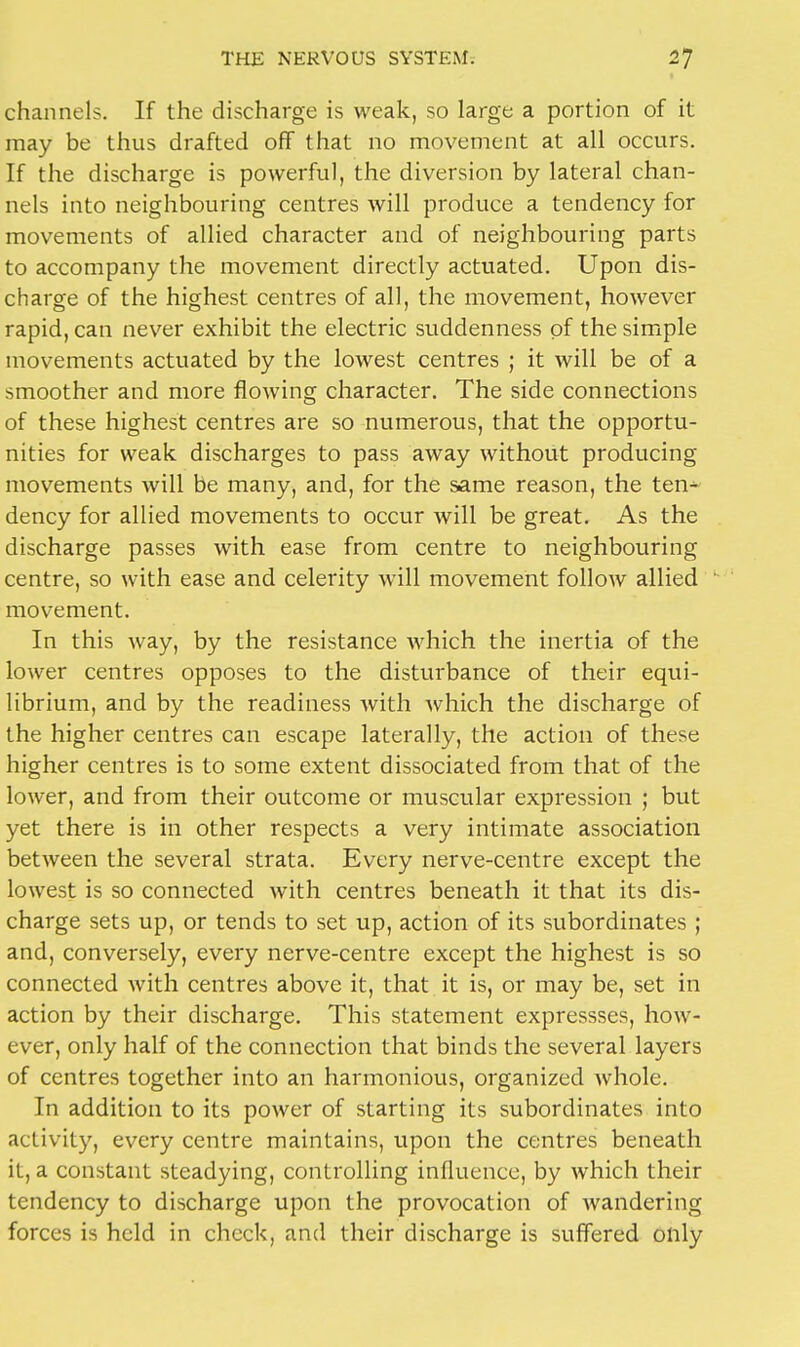 channels. If the discharge is weak, so large a portion of it may be thus drafted off that no movement at all occurs. If the discharge is powerful, the diversion by lateral chan- nels into neighbouring centres will produce a tendency for movements of allied character and of neighbouring parts to accompany the movement directly actuated. Upon dis- charge of the highest centres of all, the movement, however rapid, can never exhibit the electric suddenness of the simple movements actuated by the lowest centres ; it will be of a smoother and more flowing character. The side connections of these highest centres are so numerous, that the opportu- nities for weak discharges to pass away without producing movements will be many, and, for the same reason, the ten* dency for allied movements to occur will be great. As the discharge passes with ease from centre to neighbouring centre, so with ease and celerity will movement follow allied movement. In this way, by the resistance which the inertia of the lower centres opposes to the disturbance of their equi- librium, and by the readiness Avith which the discharge of the higher centres can escape laterally, the action of these higher centres is to some extent dissociated from that of the lower, and from their outcome or muscular expression ; but yet there is in other respects a very intimate association between the several strata. Every nerve-centre except the lowest is so connected with centres beneath it that its dis- charge sets up, or tends to set up, action of its subordinates ; and, conversely, every nerve-centre except the highest is so connected with centres above it, that it is, or may be, set in action by their discharge. This statement expressses, how- ever, only half of the connection that binds the several layers of centres together into an harmonious, organized whole. In addition to its power of starting its subordinates into activity, every centre maintains, upon the centres beneath it, a constant steadying, controlling influence, by which their tendency to discharge upon the provocation of wandering forces is held in check, and their discharge is suffered only