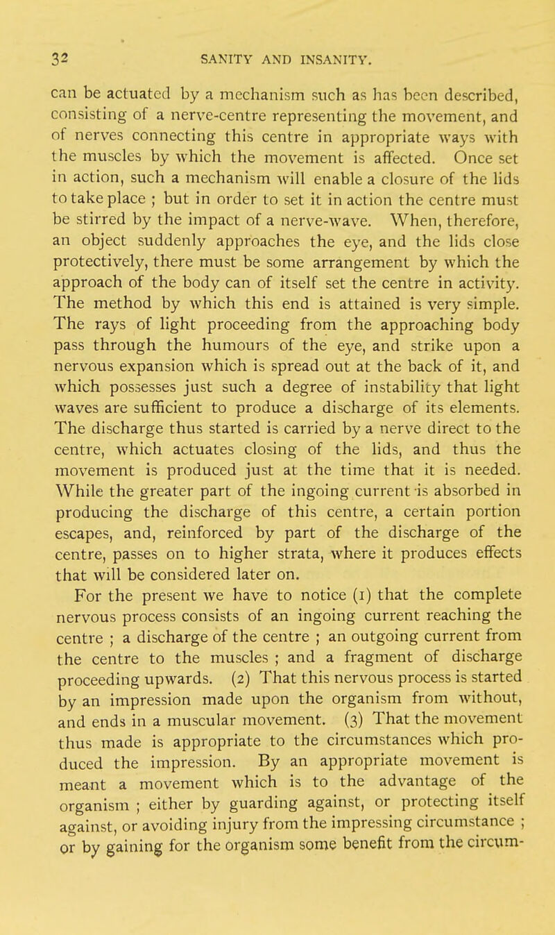 can be actuated by a mechanism such as has been described, consisting of a nerve-centre representing the movement, and of nerves connecting this centre in appropriate ways with the muscles by which the movement is affected. Once set in action, such a mechanism will enable a closure of the lids to take place ; but in order to set it in action the centre must be stirred by the impact of a nerve-wave. When, therefore, an object suddenly approaches the eye, and the lids close protectively, there must be some arrangement by which the approach of the body can of itself set the centre in activity. The method by which this end is attained is very simple. The rays of light proceeding from the approaching body pass through the humours of the eye, and strike upon a nervous expansion which is spread out at the back of it, and which possesses just such a degree of instability that light waves are sufficient to produce a discharge of its elements. The discharge thus started is carried by a nerve direct to the centre, which actuates closing of the lids, and thus the movement is produced just at the time that it is needed. While the greater part of the ingoing current is absorbed in producing the discharge of this centre, a certain portion escapes, and, reinforced by part of the discharge of the centre, passes on to higher strata, where it produces effects that will be considered later on. For the present we have to notice (i) that the complete nervous process consists of an ingoing current reaching the centre ; a discharge of the centre ; an outgoing current from the centre to the muscles ; and a fragment of discharge proceeding upwards. (2) That this nervous process is started by an impression made upon the organism from without, and ends in a muscular movement. (3) That the movement thus made is appropriate to the circumstances which pro- duced the impression. By an appropriate movement is meant a movement which is to the advantage of the organism ; either by guarding against, or protecting itself against, or avoiding injury from the impressing circumstance ; or by gaining for the organism some benefit from the circum-