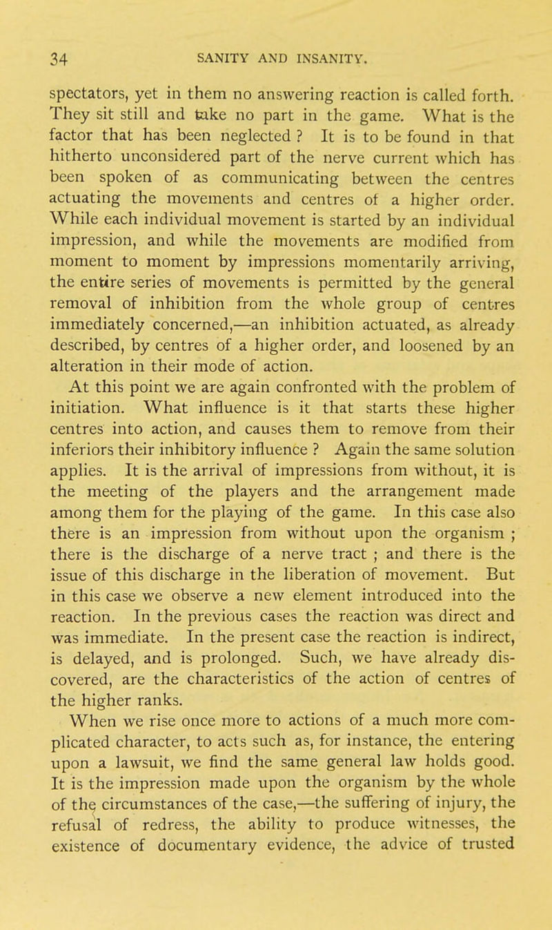 spectators, yet in them no answering reaction is called forth. They sit still and take no part in the game. What is the factor that has been neglected ? It is to be found in that hitherto unconsidered part of the nerve current which has been spoken of as communicating between the centres actuating the movements and centres of a higher order. While each individual movement is started by an individual impression, and while the movements are modified from moment to moment by impressions momentarily arriving, the entire series of movements is permitted by the general removal of inhibition from the whole group of centres immediately concerned,—an inhibition actuated, as already described, by centres of a higher order, and loosened by an alteration in their mode of action. At this point we are again confronted with the problem of initiation. What influence is it that starts these higher centres into action, and causes them to remove from their inferiors their inhibitory influence ? Again the same solution applies. It is the arrival of impressions from without, it is the meeting of the players and the arrangement made among them for the playing of the game. In this case also there is an impression from without upon the organism ; there is the discharge of a nerve tract ; and there is the issue of this discharge in the liberation of movement. But in this case we observe a new element introduced into the reaction. In the previous cases the reaction was direct and was immediate. In the present case the reaction is indirect, is delayed, and is prolonged. Such, we have already dis- covered, are the characteristics of the action of centres of the higher ranks. When we rise once more to actions of a much more com- plicated character, to acts such as, for instance, the entering upon a lawsuit, we find the same general law holds good. It is the impression made upon the organism by the whole of the^ circumstances of the case,—the suffering of injury, the refusal of redress, the ability to produce witnesses, the existence of documentary evidence, the advice of trusted