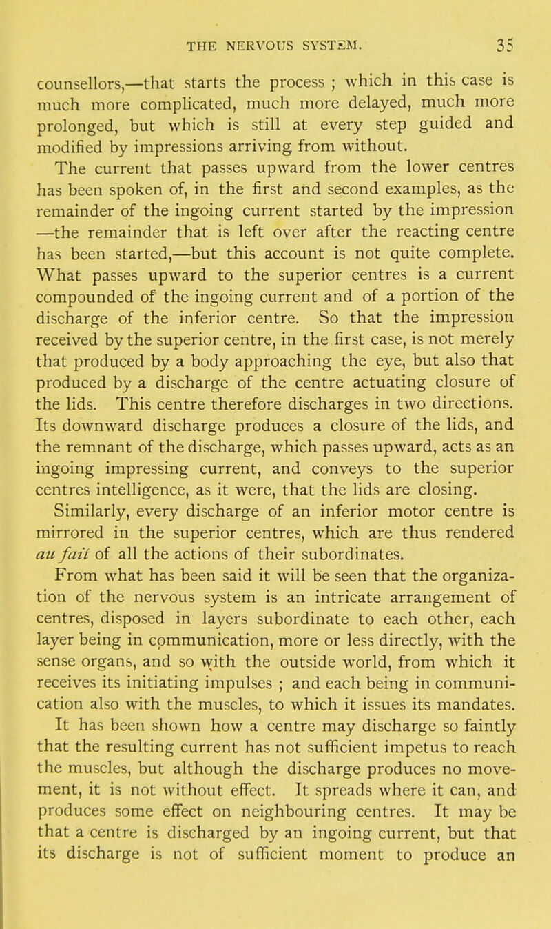 counsellors—that starts the process ; Avhich in this case is much more complicated, much more delayed, much more prolonged, but which is still at every step guided and modified by impressions arriving from without. The current that passes upward from the lower centres has been spoken of, in the first and second examples, as the remainder of the ingoing current started by the impression —the remainder that is left over after the reacting centre has been started,—but this account is not quite complete. What passes upward to the superior centres is a current compounded of the ingoing current and of a portion of the discharge of the inferior centre. So that the impression received by the superior centre, in the first case, is not merely that produced by a body approaching the eye, but also that produced by a discharge of the centre actuating closure of the lids. This centre therefore discharges in two directions. Its downward discharge produces a closure of the lids, and the remnant of the discharge, which passes upward, acts as an ingoing impressing current, and conveys to the superior centres intelligence, as it were, that the lids are closing. Similarly, every discharge of an inferior motor centre is mirrored in the superior centres, which are thus rendered au fait of all the actions of their subordinates. From what has been said it will be seen that the organiza- tion of the nervous system is an intricate arrangement of centres, disposed in layers subordinate to each other, each layer being in communication, more or less directly, with the sense organs, and so with the outside world, from which it receives its initiating impulses ; and each being in communi- cation also with the muscles, to which it issues its mandates. It has been shown how a centre may discharge so faintly that the resulting current has not sufficient impetus to reach the muscles, but although the discharge produces no move- ment, it is not without effect. It spreads where it can, and produces some effect on neighbouring centres. It may be that a centre is discharged by an ingoing current, but that its discharge is not of sufficient moment to produce an