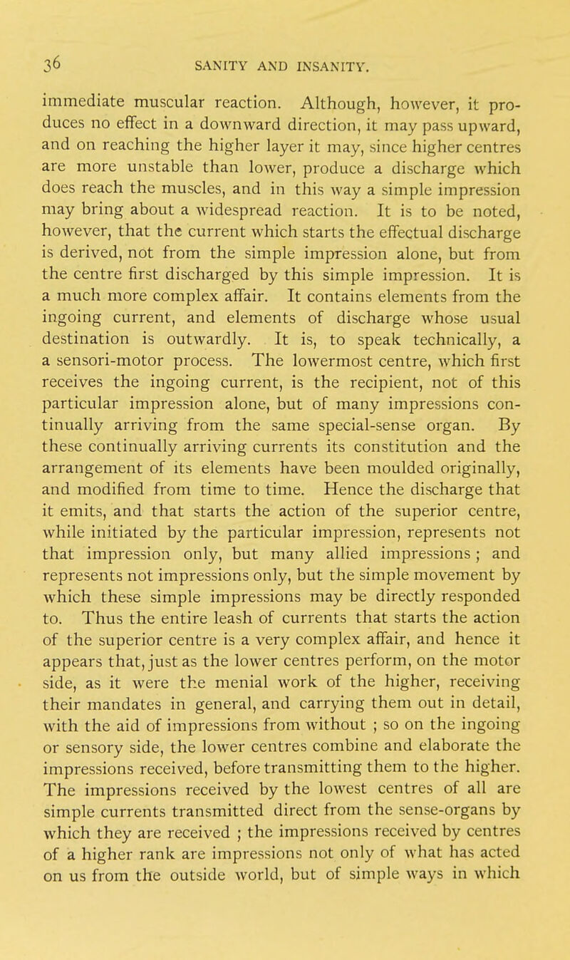 immediate muscular reaction. Although, however, it pro- duces no effect in a downward direction, it may pass upward, and on reaching the higher layer it may, since higher centres are more unstable than lower, produce a discharge which does reach the muscles, and in this way a simple impression may bring about a widespread reaction. It is to be noted, however, that the current which starts the effectual discharge is derived, not from the simple impression alone, but from the centre first discharged by this simple impression. It is a much more complex affair. It contains elements from the ingoing current, and elements of discharge whose usual destination is outwardly. It is, to speak technically, a a sensori-motor process. The lowermost centre, which first receives the ingoing current, is the recipient, not of this particular impression alone, but of many impressions con- tinually arriving from the same special-sense organ. By these continually arriving currents its constitution and the arrangement of its elements have been moulded originally, and modified from time to time. Hence the discharge that it emits, and that starts the action of the superior centre, while initiated by the particular impression, represents not that impression only, but many allied impressions; and represents not impressions only, but the simple movement by which these simple impressions may be directly responded to. Thus the entire leash of currents that starts the action of the superior centre is a very complex affair, and hence it appears that, just as the lower centres perform, on the motor side, as it were the menial work of the higher, receiving their mandates in general, and carrying them out in detail, with the aid of impressions from without ; so on the ingoing or sensory side, the lower centres combine and elaborate the impressions received, before transmitting them to the higher. The impressions received by the lowest centres of all are simple currents transmitted direct from the sense-organs by which they are received ; the impressions received by centres of a higher rank are impressions not only of what has acted on us from the outside world, but of simple ways in which