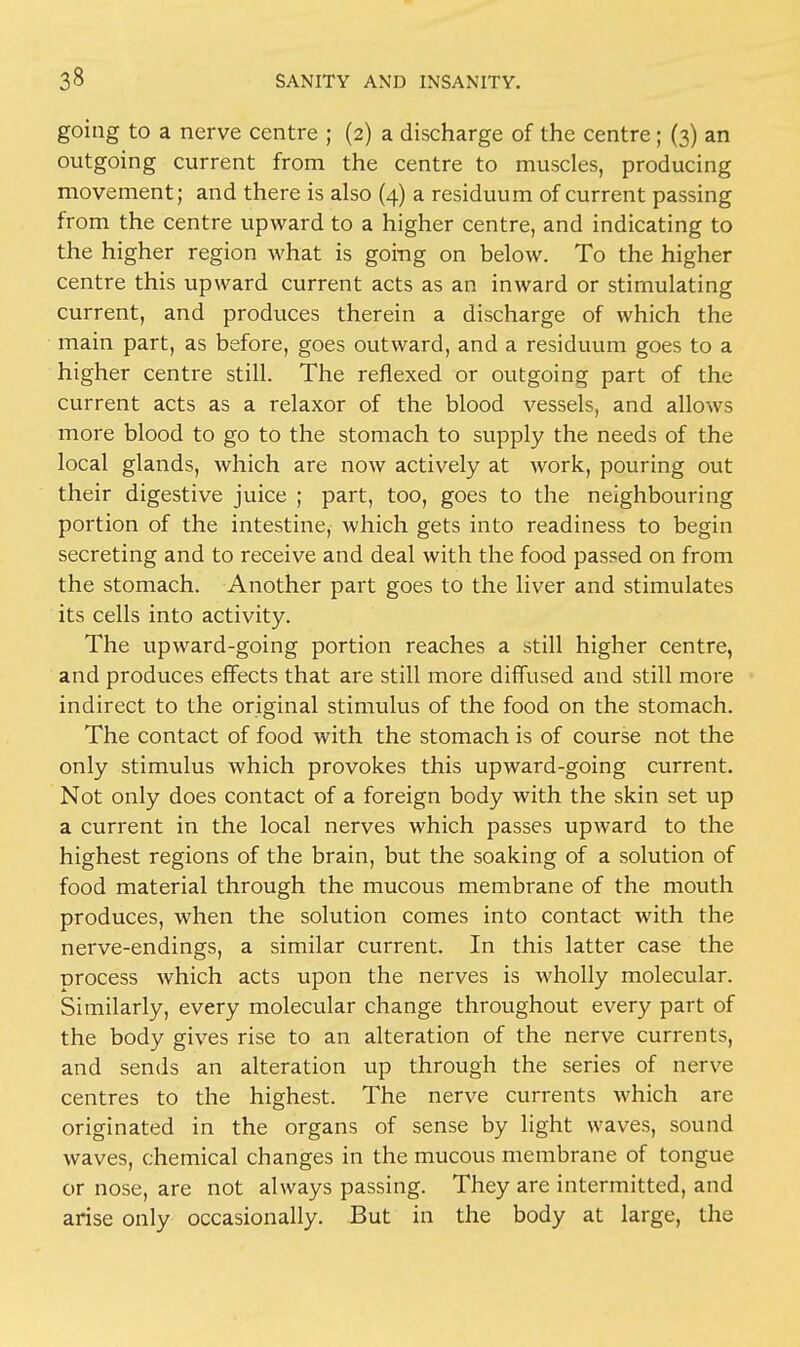 going to a nerve centre ; (2) a discharge of the centre; (3) an outgoing current from the centre to muscles, producing movement; and there is also (4) a residuum of current passing from the centre upward to a higher centre, and indicating to the higher region what is going on below. To the higher centre this upward current acts as an inward or stimulating current, and produces therein a discharge of which the main part, as before, goes outward, and a residuum goes to a higher centre still. The reflexed or outgoing part of the current acts as a relaxor of the blood vessels, and allows more blood to go to the stomach to supply the needs of the local glands, which are now actively at work, pouring out their digestive juice ; part, too, goes to the neighbouring portion of the intestine, which gets into readiness to begin secreting and to receive and deal with the food passed on from the stomach. Another part goes to the liver and stimulates its cells into activity. The upward-going portion reaches a still higher centre, and produces effects that are still more diffused and still more indirect to the original stimulus of the food on the stomach. The contact of food with the stomach is of course not the only stimulus which provokes this upward-going current. Not only does contact of a foreign body with the skin set up a current in the local nerves which passes upward to the highest regions of the brain, but the soaking of a solution of food material through the mucous membrane of the mouth produces, when the solution comes into contact with the nerve-endings, a similar current. In this latter case the process which acts upon the nerves is wholly molecular. Similarly, every molecular change throughout every part of the body gives rise to an alteration of the nerve currents, and sends an alteration up through the series of nerve centres to the highest. The nerve currents which are originated in the organs of sense by light waves, sound waves, chemical changes in the mucous membrane of tongue or nose, are not always passing. They are intermitted, and arise only occasionally. But in the body at large, the