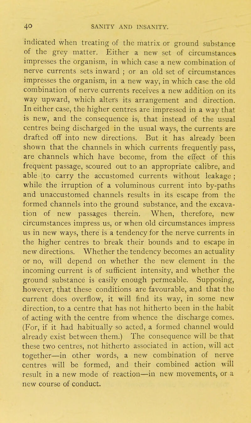 indicated when treating of the matrix or ground substance of the grey matter. Either a new set of circumstances impresses the organism, in which case a new combination of nerve currents sets inward ; or an old set of circumstances impresses the organism, in a new way, in which case the old combination of nerve currents receives a new addition on its way upward, which alters its arrangement and direction. In either case, the higher centres are impressed in a way that is new, and the consequence is, that instead of the usual centres being discharged in the usual ways, the currents are drafted off into new directions. But it has already been shown that the channels in which currents frequently pass, are channels which have become, from the effect of this frequent passage, scoured out to an appropriate calibre, and able jto carry the accustomed currents without leakage; while the irruption of a voluminous current into by-paths and unaccustomed channels results in its escape from the formed channels into the ground substance, and the excava- tion of new passages therein. When, therefore, new circumstances impress us, or when old circumstances impress us in new ways, there is a tendency for the nerve currents in the higher centres to break their bounds and to escape in new directions. Whether the tendency becomes an actuality or no, will depend on whether the new element in the incoming current is of sufficient intensity, and whether the ground substance is easily enough permeable. Supposing, however, that these conditions are favourable, and that the current does overflow, it will find its way, in some new direction, to a centre that has not hitherto been in the habit of acting with the centre from whence the discharge comes. (For, if it had habitually so acted, a formed channel would already exist between them.) The consequence will be that these two centres, not hitherto associated in action, will act together—in other words, a new combination of nerve centres will be formed, and their combined action Mill result in a new mode of reaction—in new movements, or a new course of conduct.