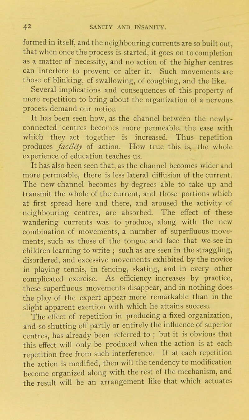 formed in itself, and the neighbouring currents are so built out, that when once the process is started, it goes on to completion as a matter of necessity, and no action of the higher centres can interfere to prevent or alter it. Such movements are those of blinking, of swallowing, of coughing, and the like. Several implications and consequences of this property of mere repetition to bring about the organization of a nervous process demand our notice. It has been seen how, as the channel between the newly- connected centres becomes more permeable, the ease with which they act together is increased. Thus repetition produces facility of action. How true this is, the whole experience of education teaches us. It has also been seen that, as the channel becomes wider and more permeable, there is less lateral diffusion of the current. The new channel becomes by degrees able to take up and transmit the whole of the current, and those portions which at first spread here and there, and aroused the activity of neighbouring centres, are absorbed. The effect of these wandering currents was to produce, along with the new combination of movements, a number of superfluous move- ments, such as those of the tongue and face that we see in children learning to write ; such as are seen in the straggling, disordered, and excessive movements exhibited by the novice in playing tennis, in fencing, skating, and in every other complicated exercise. As efficiency increases by practice, these superfluous movements disappear, and in nothing does the play of the expert appear more remarkable than in the slight apparent exertion Avith which he attains success. The effect of repetition in producing a fixed organization, and so shutting off partly or entirely the influence of superior centres, has already been referred to ; but it is obvious that this effect will only be produced when the action is at each repetition free from such interference. If at each repetition the action is modified, then will the tendency to modification become organized along with the rest of the mechanism, and the result will be an arrangement like that which actuates