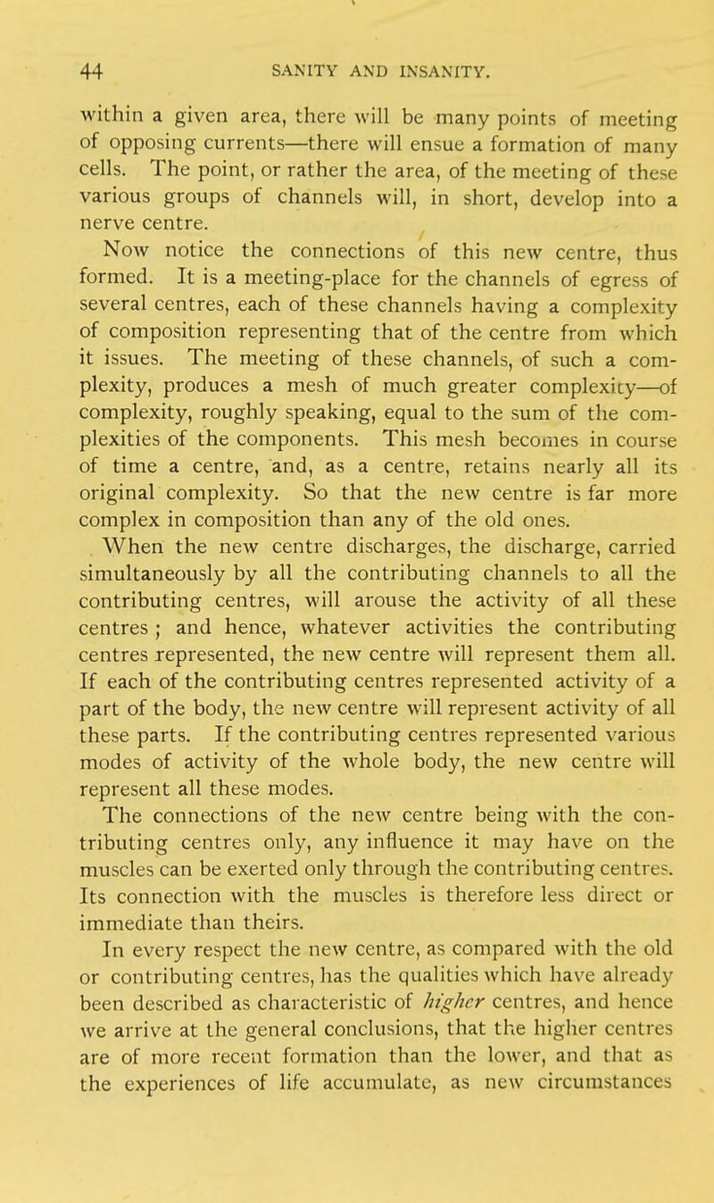 within a given area, there will be many points of meeting of opposing currents—there will ensue a formation of many cells. The point, or rather the area, of the meeting of these various groups of channels will, in short, develop into a nerve centre. Now notice the connections of this new centre, thus formed. It is a meeting-place for the channels of egress of several centres, each of these channels having a complexity of composition representing that of the centre from which it issues. The meeting of these channels, of such a com- plexity, produces a mesh of much greater complexity—of complexity, roughly speaking, equal to the sum of the com- plexities of the components. This mesh becomes in course of time a centre, and, as a centre, retains nearly all its original complexity. So that the new centre is far more complex in composition than any of the old ones. . When the new centre discharges, the discharge, carried simultaneously by all the contributing channels to all the contributing centres, will arouse the activity of all these centres ; and hence, whatever activities the contributing centres represented, the new centre will represent them all. If each of the contributing centres represented activity of a part of the body, the new centre will represent activity of all these parts. If the contributing centres represented various modes of activity of the whole body, the new centre will represent all these modes. The connections of the new centre being with the con- tributing centres only, any influence it may have on the muscles can be exerted only through the contributing centre?. Its connection with the muscles is therefore less direct or immediate than theirs. In every respect the new centre, as compared with the old or contributing centres, has the qualities which have already been described as characteristic of higher centres, and hence we arrive at the general conclusions, that the higher centres are of more recent formation than the lower, and that as the experiences of life accumulate, as new circumstances