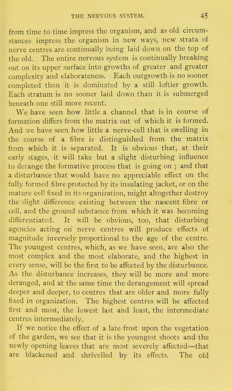 from time to time impress the organism, and as old circum- stances impress the organism in new ways, new strata of nerve centres are continually being laid down on the top of the old. The entire nervous system is continually breaking out on its upper surface into growths of greater and greater complexity and elaborateness. Each outgrowth is no sooner completed than it is dominated by a still loftier growth. Each stratum is no sooner laid down than it is submerged beneath one still more recent. We have seen how little a channel that is in course of formation differs from the matrix out of which it is formed. And we have seen how little a nerve-cell that is swelling in the course of a fibre is distinguished from the matrix from which it is separated. It is obvious that, at their early stages, it will take but a slight disturbing influence to derange the formative process that is going on ; and that a disturbance that would have no appreciable effect on the fully formed fibre protected by its insulating jacket, or on the mature cell fixed in its organization, might altogether destroy the slight difference existing between the nascent fibre or cell, and the ground substance from which it was becoming differentiated. It will be obvious, too, that disturbing agencies acting oh nerve centres will produce effects of magnitude inversely proportional to the age of the centre. The youngest centres, which, as we have seen, are also the most complex and the most elaborate, and the highest in every sense, will be the first to be affected by the disturbance. As the disturbance increases, they will be more and more deranged, and at the same time the derangement will spread deeper and deeper, to centres that are older and more fully fixed in organization. The highest centres will be affected first and most, the lowest last and least, the intermediate centres intermediately. If we notice the effect of a late frost upon the vegetation of the garden, we see that it is the youngest shoots and the newly opening leaves that are most severely affected—that are blackened and shrivelled by its effects. The old