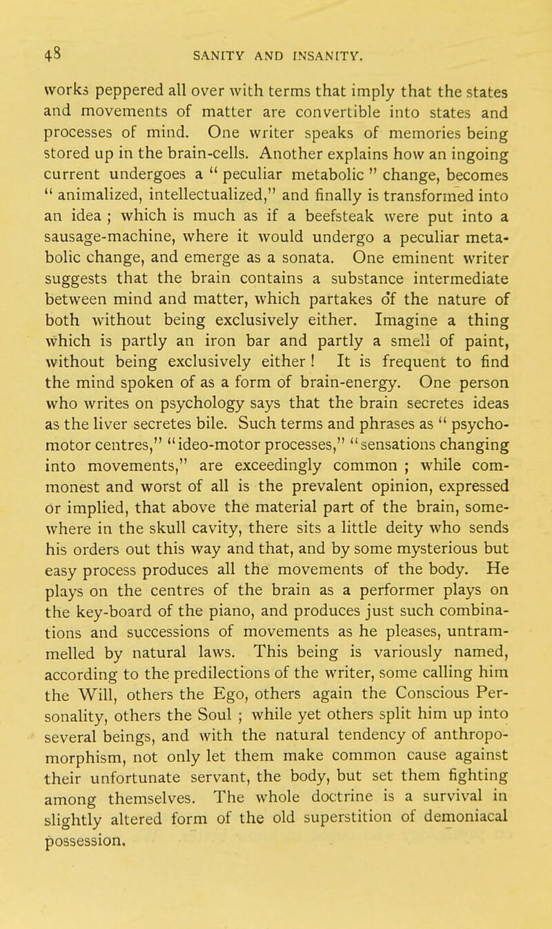 works peppered all over with terms that imply that the states and movements of matter are convertible into states and processes of mind. One writer speaks of memories being stored up in the brain-cells. Another explains how an ingoing current undergoes a  peculiar metabolic  change, becomes  animalized, intellectualized, and finally is transformed into an idea ; which is much as if a beefsteak were put into a sausage-machine, where it would undergo a peculiar meta- bolic change, and emerge as a sonata. One eminent writer suggests that the brain contains a substance intermediate between mind and matter, which partakes of the nature of both without being exclusively either. Imagine a thing which is partly an iron bar and partly a smell of paint, without being exclusively either ! It is frequent to find the mind spoken of as a form of brain-energy. One person who writes on psychology says that the brain secretes ideas as the liver secretes bile. Such terms and phrases as  psycho- motor centres, ideo-motor processes, sensations changing into movements, are exceedingly common ; while com- monest and worst of all is the prevalent opinion, expressed Or implied, that above the material part of the brain, some- where in the skull cavity, there sits a little deity who sends his orders out this way and that, and by some mysterious but easy process produces all the movements of the body. He plays on the centres of the brain as a performer plays on the key-board of the piano, and produces just such combina- tions and successions of movements as he pleases, untram- melled by natural laws. This being is variously named, according to the predilections of the writer, some calling him the Will, others the Ego, others again the Conscious Per- sonality, others the Soul ; while yet others split him up into several beings, and with the natural tendency of anthropo- morphism, not only let them make common cause against their unfortunate servant, the body, but set them fighting among themselves. The whole doctrine is a survival in slightly altered form of the old superstition of demoniacal possession.