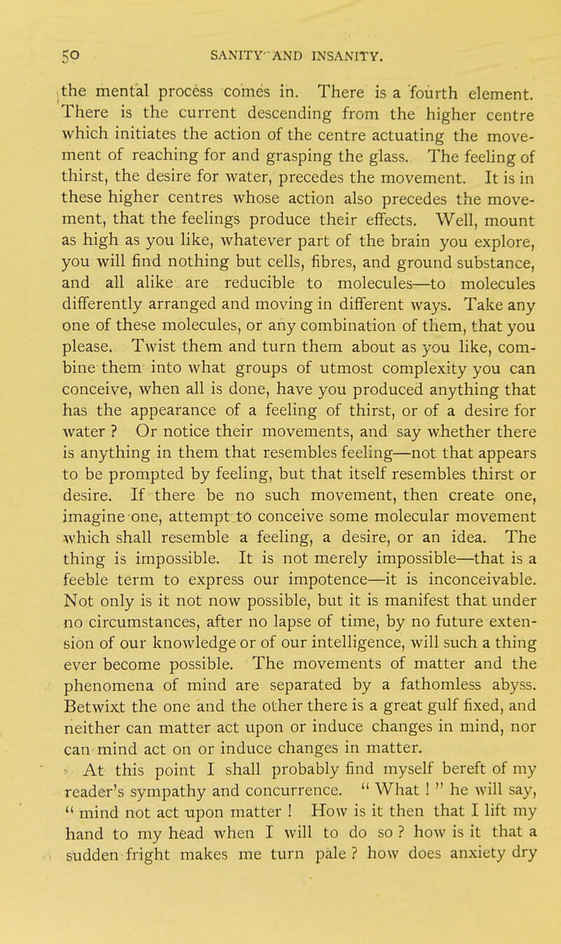 the mental process comes in. There is a fourth element. There is the current descending from the higher centre which initiates the action of the centre actuating the move- ment of reaching for and grasping the glass. The feeling of thirst, the desire for water, precedes the movement. It is in these higher centres whose action also precedes the move- ment, that the feelings produce their effects. Well, mount as high as you like, whatever part of the brain you explore, you will find nothing but cells, fibres, and ground substance, and all alike are reducible to molecules—to molecules differently arranged and moving in different ways. Take any one of these molecules, or any combination of them, that you please. Twist them and turn them about as you like, com- bine them into what groups of utmost complexity you can conceive, when all is done, have you produced anything that has the appearance of a feeling of thirst, or of a desire for water ? Or notice their movements, and say whether there is anything in them that resembles feeling—not that appears to be prompted by feeling, but that itself resembles thirst or desire. If there be no such movement, then create one, imagine one, attempt to conceive some molecular movement which shall resemble a feeling, a desire, or an idea. The thing is impossible. It is not merely impossible—that is a feeble term to express our impotence—it is inconceivable. Not only is it not now possible, but it is manifest that under no circumstances, after no lapse of time, by no future exten- sion of our knowledge or of our intelligence, will such a thing ever become possible. The movements of matter and the phenomena of mind are separated by a fathomless abyss. Betwixt the one and the other there is a great gulf fixed, and neither can matter act upon or induce changes in mind, nor can mind act on or induce changes in matter. !• At this point I shall probably find myself bereft of my reader's sympathy and concurrence.  What !  he will say,  mind not act upon matter ! How is it then that I lift my hand to my head when I will to do so ? how is it that a sudden fright makes me turn pale? how does anxiety dry