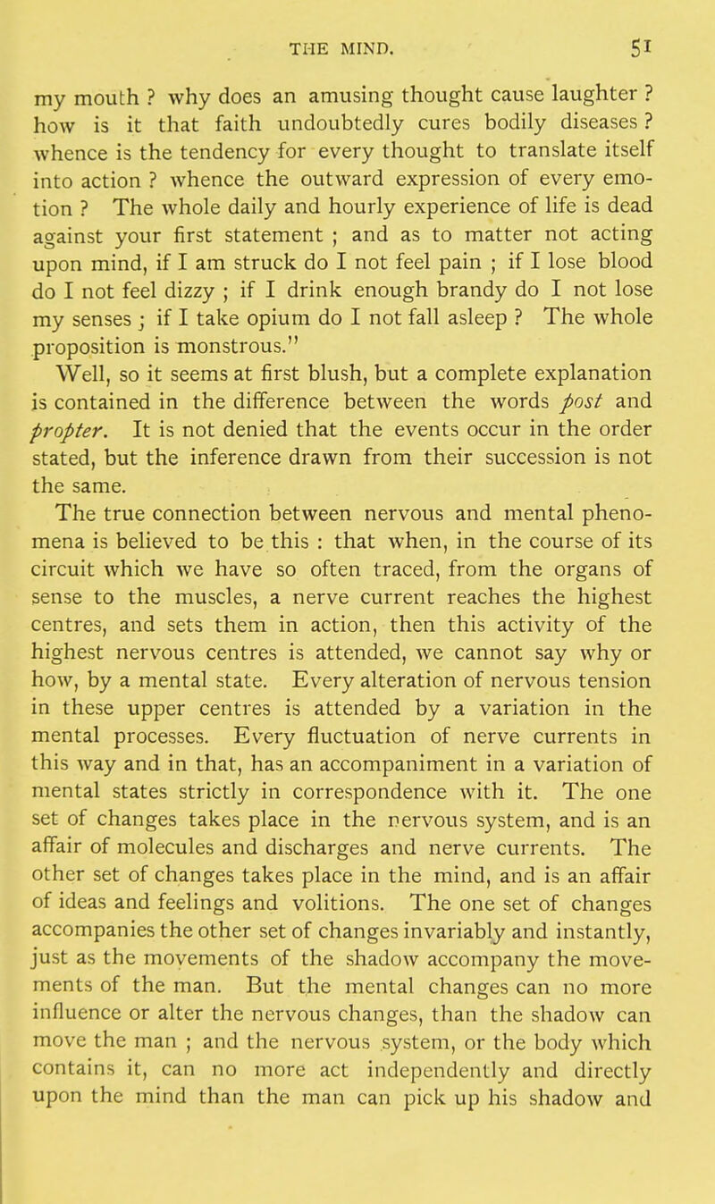 my mouth ? why does an amusing thought cause laughter ? how is it that faith undoubtedly cures bodily diseases ? whence is the tendency for every thought to translate itself into action ? whence the outward expression of every emo- tion ? The whole daily and hourly experience of life is dead against your first statement ; and as to matter not acting upon mind, if I am struck do I not feel pain ; if I lose blood do I not feel dizzy ; if I drink enough brandy do I not lose my senses • if I take opium do I not fall asleep ? The whole proposition is monstrous. Well, so it seems at first blush, but a complete explanation is contained in the difference between the words post and propter. It is not denied that the events occur in the order stated, but the inference drawn from their succession is not the same. The true connection between nervous and mental pheno- mena is believed to be this : that when, in the course of its circuit which we have so often traced, from the organs of sense to the muscles, a nerve current reaches the highest centres, and sets them in action, then this activity of the highest nervous centres is attended, we cannot say why or how, by a mental state. Every alteration of nervous tension in these upper centres is attended by a variation in the mental processes. Every fluctuation of nerve currents in this way and in that, has an accompaniment in a variation of mental states strictly in correspondence with it. The one set of changes takes place in the nervous system, and is an affair of molecules and discharges and nerve currents. The other set of changes takes place in the mind, and is an affair of ideas and feelings and volitions. The one set of changes accompanies the other set of changes invariably and instantly, just as the movements of the shadow accompany the move- ments of the man. But the mental changes can no more influence or alter the nervous changes, than the shadow can move the man ; and the nervous system, or the body which contains it, can no more act independently and directly upon the mind than the man can pick up his shadow and