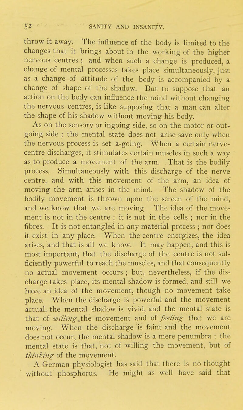 throw it away. The influence of the body is limited to the changes that it brings about in the working of the higher nervous centres ; and when such a change is produced, a change of mental processes takes place simultaneously, just as a change of attitude of the body is accompanied by a change of shape of the shadow. But to suppose that an action on the body can influence the mind without changing the nervous centres, is like supposing that a man can alter the shape of his shadow without moving his body. As on the sensory or ingoing side, so on the motor or out- going side ; the mental state does not arise save only when the nervous process is set a-going. When a certain nerve- centre discharges, it stimulates certain muscles in such a way as to produce a movement of the arm. That is the bodily process. Simultaneously with this discharge of the nerve centre, and with this movement of the arm, an idea of moving the arm arises in the mind. The shadow of the bodily movement is thrown upon the screen of the mind, and we know that we are moving. The idea of the move- ment is not in the centre ; it is not in the cells ; nor in the fibres. It is not entangled in any material process ; nor does it exist in any place. When the centre energizes, the idea arises, and that is all we know. It may happen, and this is most important, that the discharge of the centre is not suf- ficiently powerful to reach the muscles, and that consequently no actual movement occurs ; but, nevertheless, if the dis- charge takes place, its mental shadow is formed, and still we have an idea of the movement, though no movement take place. When the discharge is powerful and the movement actual, the mental shadow is vivid, and the mental state is that of wilting,the movement and of feeling that we are moving. When the discharge is faint and the movement does not occur, the mental shadow is a mere penumbra ; the mental state is that, not of willing the movement, but of thinking of the movement. A German physiologist has said that there is no thought without phosphorus. He might as well have said that