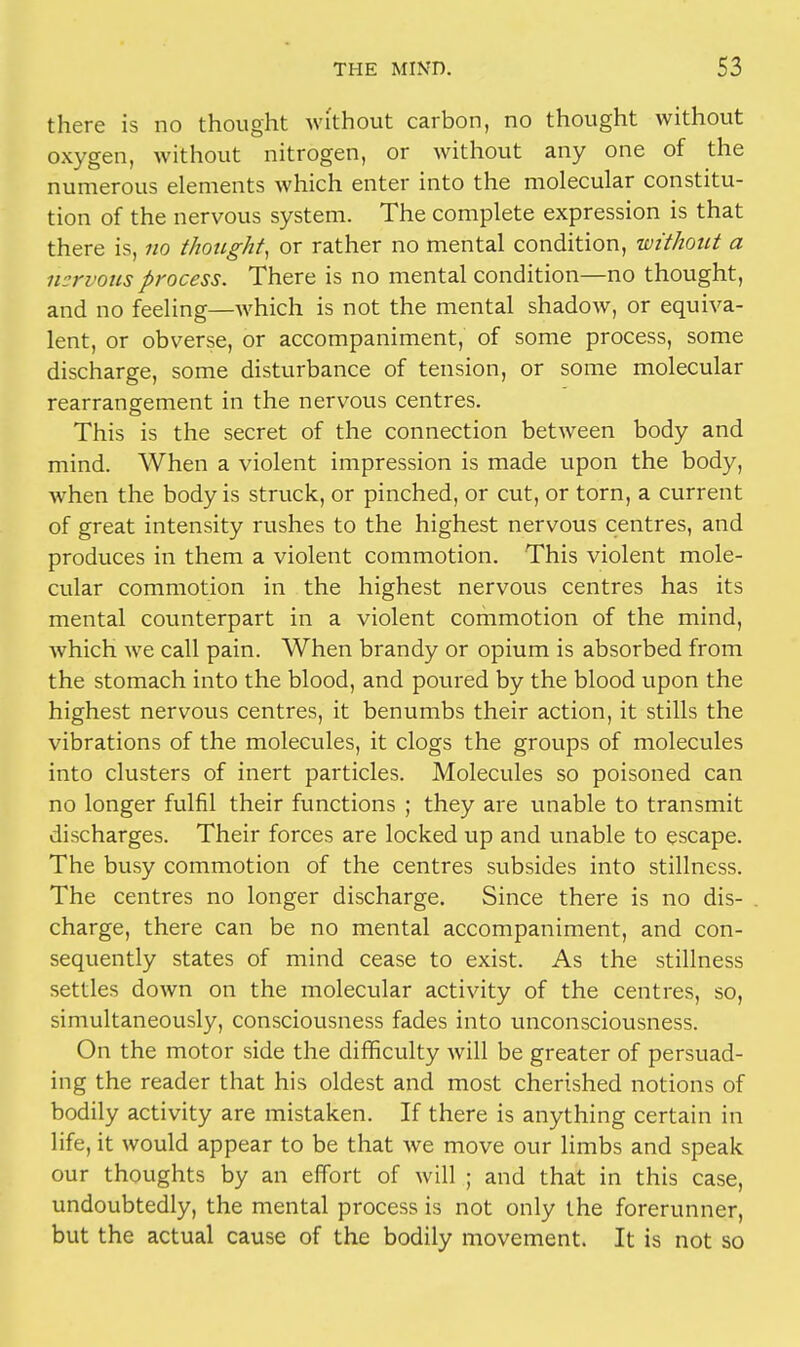 there is no thought without carbon, no thought without oxygen, without nitrogen, or without any one of the numerous elements which enter into the molecular constitu- tion of the nervous system. The complete expression is that there is, no thought, or rather no mental condition, without a nervous process. There is no mental condition—no thought, and no feeling—which is not the mental shadow, or equiva- lent, or obverse, or accompaniment, of some process, some discharge, some disturbance of tension, or some molecular rearrangement in the nervous centres. This is the secret of the connection between body and mind. When a violent impression is made upon the body, when the body is struck, or pinched, or cut, or torn, a current of great intensity rushes to the highest nervous centres, and produces in them a violent commotion. This violent mole- cular commotion in the highest nervous centres has its mental counterpart in a violent commotion of the mind, which we call pain. When brandy or opium is absorbed from the stomach into the blood, and poured by the blood upon the highest nervous centres, it benumbs their action, it stills the vibrations of the molecules, it clogs the groups of molecules into clusters of inert particles. Molecules so poisoned can no longer fulfil their functions ; they are unable to transmit discharges. Their forces are locked up and unable to escape. The busy commotion of the centres subsides into stillness. The centres no longer discharge. Since there is no dis- charge, there can be no mental accompaniment, and con- sequently states of mind cease to exist. As the stillness settles down on the molecular activity of the centres, so, simultaneously, consciousness fades into unconsciousness. On the motor side the difficulty will be greater of persuad- ing the reader that his oldest and most cherished notions of bodily activity are mistaken. If there is anything certain in life, it would appear to be that we move our limbs and speak our thoughts by an effort of will ; and that in this case, undoubtedly, the mental process is not only the forerunner, but the actual cause of the bodily movement. It is not so