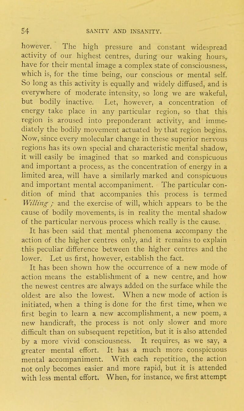 however. The high pressure and constant widespread activity of our highest centres, during our waking hours, have for their mental image a complex state of consciousness, which is, for the time being, our conscious or mental self. So long as this activity is equally and widely diffused, and is everywhere of moderate intensity, so long we are wakeful, but bodily inactive. Let, however, a concentration of energy take place in any particular region, so that this region is aroused into preponderant activity, and imme- diately the bodily movement actuated by that region begins. Now, since every molecular change in these superior nervous regions has its own special and characteristic mental shadow, it will easily be imagined that so marked and conspicuous and important a process, as the concentration of energy in a limited area, will have a similarly marked and conspicuous and important mental accompaniment. The particular con- dition of mind that accompanies this process is termed Willing; and the exercise of will, which appears to be the cause of bodily movements, is in reality the mental shadow of the particular nervous process which really is the cause. It has been said that mental phenomena accompany the action of the higher centres only, and it remains to explain this peculiar difference between the higher centres and the lower. Let us first, however, establish the fact. It has been shown how the occurrence of a new mode of action means the establishment of a new centre, and how the newest centres are always added on the surface while the oldest are also the lowest. When a new mode of action is initiated, when a thing is done for the first time, when we first begin to learn a new accomplishment, a new poem, a new handicraft, the process is not only slower and more difficult than on subsequent repetition, but it is also attended by a more vivid consciousness. It requires, as we say, a greater mental effort. It has a much more conspicuous mental accompaniment. With each repetition, the action not only becomes easier and more rapid, but it. is attended with less mental effort. When, for instance, we first attempt
