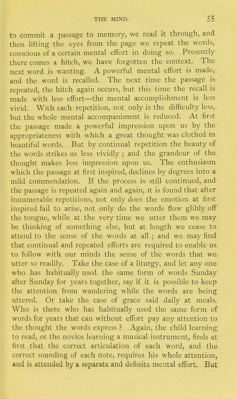 to commit a passage to memory, we read it through, and then lifting the eyes from the page we repeat the words, conscious of a certain mental effort in doing so. Presently there comes a hitch, we have forgotten the context. The next word is wanting. A powerful mental effort is made, and the word is recalled. The next time the passage is repeated, the hitch again occurs, but this time the recall is made with less effort—the mental accomplishment is less vivid. With each repetition, not only is the difficulty less, but the whole mental accompaniment is reduced. At first the passage made a powerful impression upon us by the- appropriateness with which a great thought was clothed in beautiful words. But by continual repetition the beauty of the words strikes us less vividly ; and the grandeur of the thought makes less impression upon us. The enthusiasm which the passage at first inspired, declines by degrees into a mild commendation. If the process is still continued, and the passage is repeated again and again, it is found that after innumerable repetitions, not only does the emotion at first inspired fail to arise, not only do the words flow glibly off the tongue, while at the very time we utter them we may be thinking of something else, but at length we cease to attend to the sense of the words at all ; and we may find that continual and repeated efforts are required to enable us to follow with our minds the sense of the words that Ave utter so readily. Take the case of a liturgy, and let any one who has habitually used the same form of words Sunday after Sunday for years together, say if it is possible to keep the attention from wandering while the words are being uttered. Or take the case of grace said daily at meals. Who is there who has habitually used the same form of words for years that can without effort pay any attention to the thought the words express ? Again, the child learning to read, or the novice learning a musical instrument, finds at first that the correct articulation of each word, and the correct sounding of each note, requires his whole attention, and is attended by a separate and definite mental effort. But