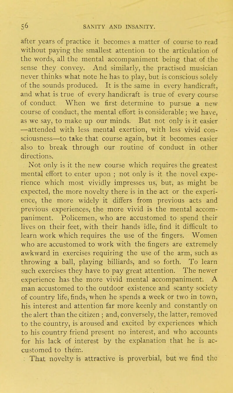 after years of practice it becomes a matter of course to read without paying the smallest attention to the articulation of the words, all the mental accompaniment being that of the sense they convey. And similarly, the practised musician never thinks what note he has to play, but is conscious solely of the sounds produced. It is the same in every handicraft, and what is true of every handicraft is true of every course of conduct. When we first determine to pursue a new course of conduct, the mental effort is considerable; we have, as we say, to make up our minds. But not only is it easier —attended with less mental exertion, with less vivid con- sciousness—to take that course again, but it becomes easier also to break through our routine of conduct in other directions. Not only is it the new course which requires the greatest mental effort to enter upon ; not only is it the novel expe- rience which most vividly impresses us, but, as might be expected, the more novelty there is in the act or the experi- ence, the more widely it differs from previous acts and previous experiences, the more vivid is the mental accom- paniment. Policemen, who are accustomed to spend their lives on their feet, with their hands idle, find it difficult to learn work which requires the use of the fingers. Women who are accustomed to work with the fingers are extremely awkward in exercises requiring the use of the arm, such as throwing a ball, playing billiards, and so forth. To learn such exercises they have to pay great attention. The newer experience has the more vivid mental accompaniment. A man accustomed to the outdoor existence and scanty society of country life, finds, when he spends a week or two in town, his interest and attention far more keenly and constantly on the alert than the citizen ; and, conversely, the latter, removed to the country, is aroused and excited by experiences which to his country friend present no interest, and who accounts for his lack of interest by the explanation that he is ac- customed to them. : That novelty is attractive is proverbial, but we find the