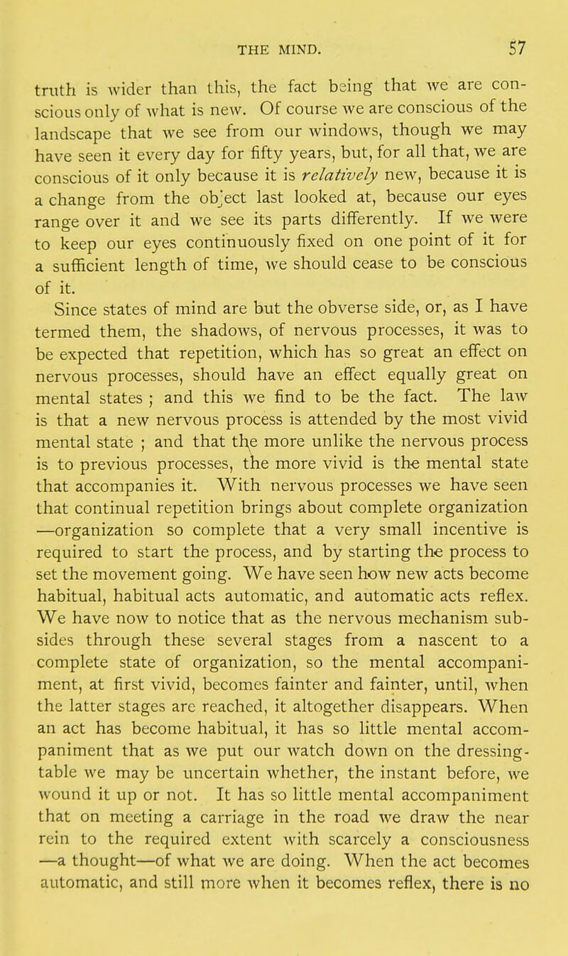 truth is wider than this, the fact being that we are con- scious only of what is new. Of course Ave are conscious of the landscape that we see from our windows, though we may have seen it every day for fifty years, but, for all that, we are conscious of it only because it is relatively new, because it is a change from the object last looked at, because our eyes range over it and we see its parts differently. If we were to keep our eyes continuously fixed on one point of it for a sufficient length of time, we should cease to be conscious of it. Since states of mind are but the obverse side, or, as I have termed them, the shadows, of nervous processes, it was to be expected that repetition, which has so great an effect on nervous processes, should have an effect equally great on mental states ; and this we find to be the fact. The law is that a new nervous process is attended by the most vivid mental state ; and that the more unlike the nervous process is to previous processes, the more vivid is the mental state that accompanies it. With nervous processes we have seen that continual repetition brings about complete organization —organization so complete that a very small incentive is required to start the process, and by starting the process to set the movement going. We have seen how new acts become habitual, habitual acts automatic, and automatic acts reflex. We have now to notice that as the nervous mechanism sub- sides through these several stages from a nascent to a complete state of organization, so the mental accompani- ment, at first vivid, becomes fainter and fainter, until, when the latter stages are reached, it altogether disappears. When an act has become habitual, it has so little mental accom- paniment that as we put our watch down on the dressing- table we may be uncertain whether, the instant before, we wound it up or not. It has so little mental accompaniment that on meeting a carriage in the road we draw the near rein to the required extent with scarcely a consciousness —a thought—of what Ave are doing. When the act becomes automatic, and still more Avhen it becomes reflex, there is no