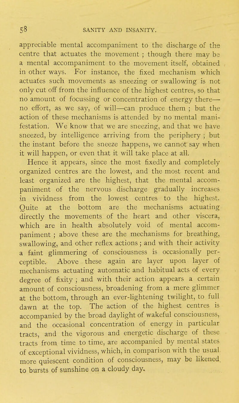appreciable mental accompaniment to the discharge of the centre that actuates the movement ; though there may be a mental accompaniment to the movement itself, obtained in other ways. For instance, the fixed mechanism which actuates such movements as sneezing or swallowing is not only cut off from the influence of the highest centres, so that no amount of focussing or concentration of energy there— no effort, as we say, of will—can produce them ; but the action of these mechanisms is attended by no mental mani- festation. We know that we are sneezing, and that we have sneezed, by intelligence arriving from the periphery ; but the instant before the sneeze happens, we cannot say when it will happen, or even that it will take place at all. Hence it appears, since the most fixedly and completely organized centres are the lowest, and the most recent and least organized are the highest, that the mental accom- paniment of the nervous discharge gradually increases in vividness from the lowest centres to the highest. Quite at the bottom are the mechanisms actuating directly the movements of the heart and other viscera, which are in health absolutely void of mental accom- paniment ; above these are the mechanisms for breathing, swallowing, and other reflex actions ; and with their activity a faint glimmering of consciousness is occasionally per- ceptible. Above these again are layer upon layer of mechanisms actuating automatic and habitual acts of every degree of fixity ; and with their action appears a certain amount of consciousness, broadening from a mere glimmer at the bottom, through an ever-lightening twilight, to full dawn at the top. The action of the highest centres is accompanied by the broad daylight of wakeful consciousness, and the occasional concentration of energy in particular tracts, and the vigorous and energetic discharge of these tracts from time to time, are accompanied by mental states of exceptional vividness, which, in comparison with the usual more quiescent condition of consciousness, may be likened, to bursts of sunshine on a cloudy day.