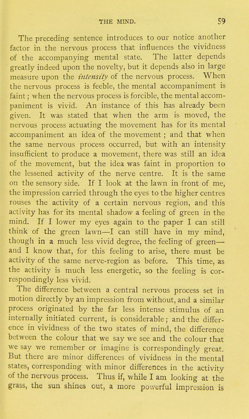 The preceding sentence introduces to our notice another factor in the nervous process that influences the vividness of the accompanying mental state. The latter depends greatly indeed upon the novelty, but it depends also in large measure upon the intensity of the nervous process. When the nervous process is feeble, the mental accompaniment is faint; when the nervous process is forcible, the mental accom- paniment is vivid. An instance of this has already been given. It was stated that Avhen the arm is moved, the nervous process actuating the movement has for its mental accompaniment an idea of the movement; and that when the same nervous process occurred, but with an intensity insufficient to produce a movement, there was still an idea of the movement, but the idea was faint in proportion to the lessened activity of the nerve centre. It is the same on the sensory side. If I look at the lawn in front of me, the impression carried through the eyes to the higher centres rouses the activity of a certain nervous region, and this activity has for its mental shadow a feeling of green in the mind. If I lower my eyes again to the paper I can still think of the green lawn—I can still have in my mind, though in a much less vivid degree, the feeling of green— and I know that, for this feeling to arise, there must be activity of the same nerve-region as before. This time, as the activity is much less energetic, so the feeling is cor- respondingly less vivid. The difference between a central nervous process set in motion directly by an impression from without, and a similar process originated by the far less intense stimulus of an internally initiated current, is considerable; and the differ- ence in vividness of the two states of mind, the difference between the colour that we say we see and the colour that we say we remember or imagine is correspondingly great. But there are minor differences of vividness in the mental states, corresponding with minor differences in the activity of the nervous process. Thus if, while I am looking at the grass, the sun shines out, a more powerful impression is