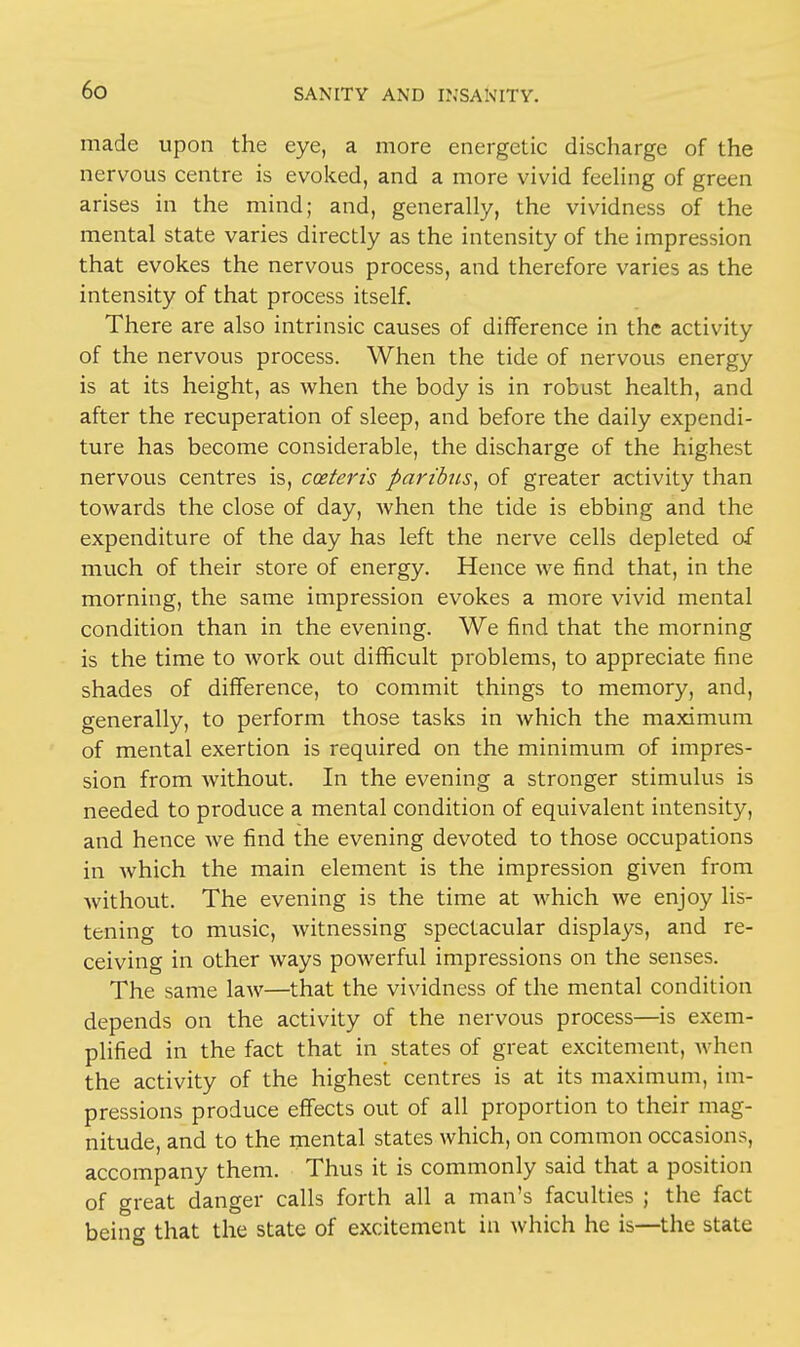 made upon the eye, a more energetic discharge of the nervous centre is evoked, and a more vivid feeling of green arises in the mind; and, generally, the vividness of the mental state varies directly as the intensity of the impression that evokes the nervous process, and therefore varies as the intensity of that process itself. There are also intrinsic causes of difference in the activity of the nervous process. When the tide of nervous energy is at its height, as when the body is in robust health, and after the recuperation of sleep, and before the daily expendi- ture has become considerable, the discharge of the highest nervous centres is, cceterts paribus, of greater activity than towards the close of day, when the tide is ebbing and the expenditure of the day has left the nerve cells depleted of much of their store of energy. Hence we find that, in the morning, the same impression evokes a more vivid mental condition than in the evening. We find that the morning is the time to work out difficult problems, to appreciate fine shades of difference, to commit things to memory, and, generally, to perform those tasks in which the maximum of mental exertion is required on the minimum of impres- sion from without. In the evening a stronger stimulus is needed to produce a mental condition of equivalent intensity, and hence we find the evening devoted to those occupations in which the main element is the impression given from without. The evening is the time at which we enjoy lis- tening to music, witnessing spectacular displays, and re- ceiving in other ways powerful impressions on the senses. The same law—that the vividness of the mental condition depends on the activity of the nervous process—is exem- plified in the fact that in states of great excitement, when the activity of the highest centres is at its maximum, im- pressions produce effects out of all proportion to their mag- nitude, and to the mental states which, on common occasions, accompany them. Thus it is commonly said that a position of great danger calls forth all a man's faculties ; the fact being that the state of excitement in which he is—the state