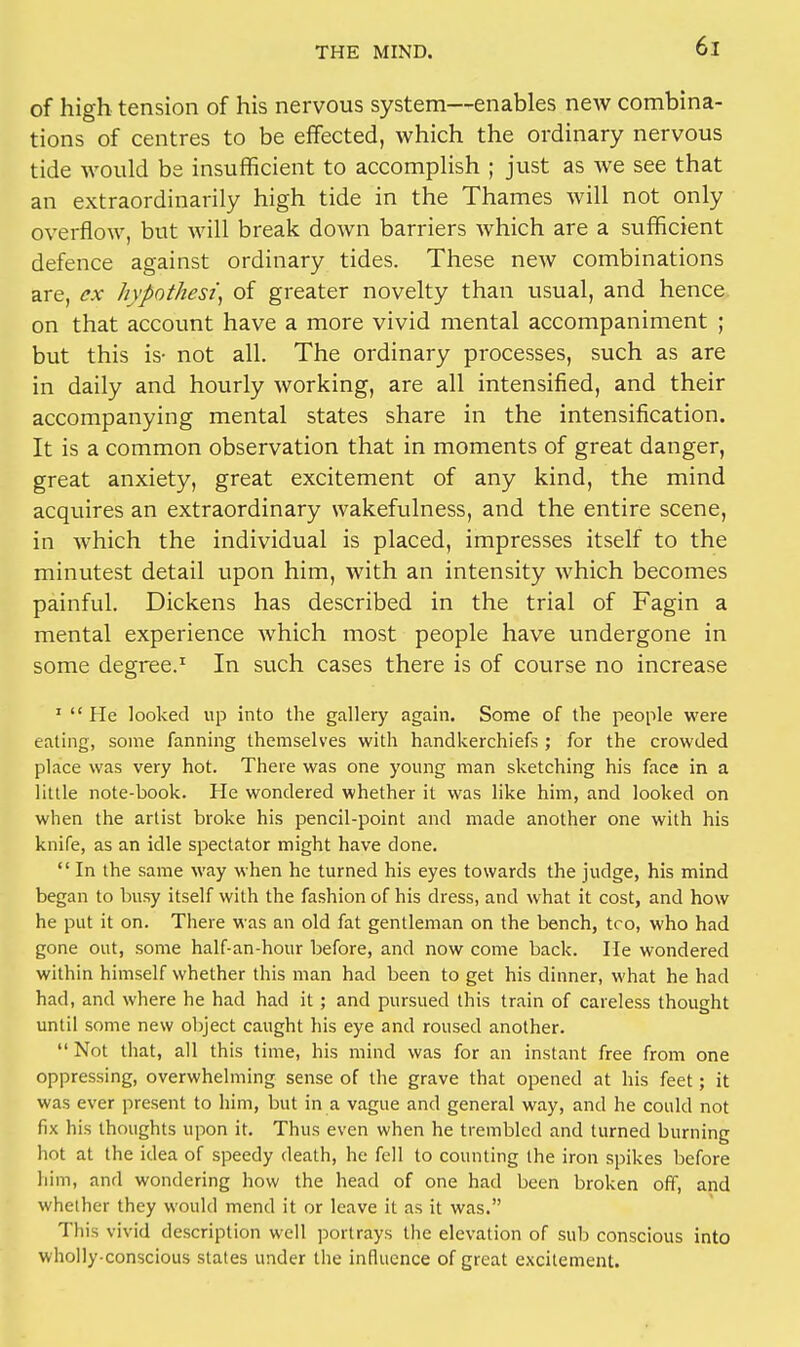 of high tension of his nervous system—enables new combina- tions of centres to be effected, which the ordinary nervous tide would be insufficient to accomplish ; just as we see that an extraordinarily high tide in the Thames will not only overflow, but will break down barriers which are a sufficient defence against ordinary tides. These new combinations are, ex hypothesis of greater novelty than usual, and hence on that account have a more vivid mental accompaniment ; but this is- not all. The ordinary processes, such as are in daily and hourly working, are all intensified, and their accompanying mental states share in the intensification. It is a common observation that in moments of great danger, great anxiety, great excitement of any kind, the mind acquires an extraordinary wakefulness, and the entire scene, in which the individual is placed, impresses itself to the minutest detail upon him, with an intensity which becomes painful. Dickens has described in the trial of Fagin a mental experience which most people have undergone in some degree.1 In such cases there is of course no increase 1  He looked up into the gallery again. Some of the people were eating, some fanning themselves with handkerchiefs ; for the crowded place was very hot. There was one young man sketching his face in a little note-book. He wondered whether it was like him, and looked on when the artist broke his pencil-point and made another one with his knife, as an idle spectator might have done.  In the same way when he turned his eyes towards the judge, his mind began to busy itself with the fashion of his dress, and what it cost, and how he put it on. There was an old fat gentleman on the bench, too, who had gone out, some half-an-hour before, and now come back. He wondered within himself whether this man had been to get his dinner, what he had had, and where he had had it; and pursued this train of careless thought until some new object caught his eye and roused another.  Not that, all this time, his mind was for an instant free from one oppressing, overwhelming sense of the grave that opened at his feet; it was ever present to him, but in a vague and general way, and he could not fix his thoughts upon it. Thus even when he trembled and turned burning hot at the idea of speedy death, he fell to counting the iron spikes before him, and wondering how the head of one had been broken off, and whether they would mend it or leave it as it was. This vivid description well portrays the elevation of sub conscious into wholly-conscious states under the influence of great excitement.