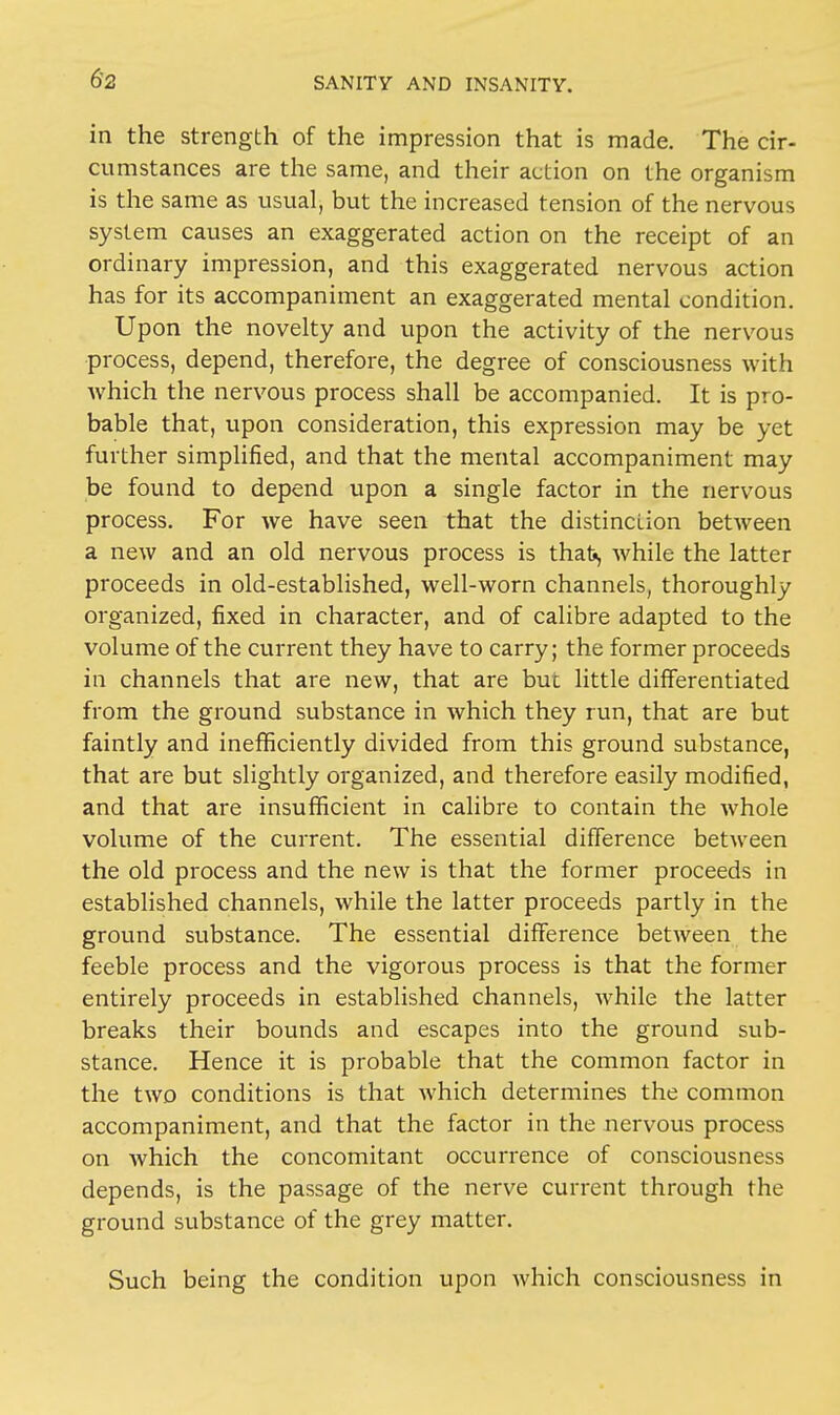 in the strength of the impression that is made. The cir- cumstances are the same, and their action on the organism is the same as usual, but the increased tension of the nervous system causes an exaggerated action on the receipt of an ordinary impression, and this exaggerated nervous action has for its accompaniment an exaggerated mental condition. Upon the novelty and upon the activity of the nervous process, depend, therefore, the degree of consciousness with which the nervous process shall be accompanied. It is pro- bable that, upon consideration, this expression may be yet further simplified, and that the mental accompaniment may be found to depend upon a single factor in the nervous process. For we have seen that the distinction between a new and an old nervous process is that, while the latter proceeds in old-established, well-worn channels, thoroughly organized, fixed in character, and of calibre adapted to the volume of the current they have to carry; the former proceeds in channels that are new, that are but little differentiated from the ground substance in which they run, that are but faintly and inefficiently divided from this ground substance, that are but slightly organized, and therefore easily modified, and that are insufficient in calibre to contain the whole volume of the current. The essential difference between the old process and the new is that the former proceeds in established channels, while the latter proceeds partly in the ground substance. The essential difference between the feeble process and the vigorous process is that the former entirely proceeds in established channels, while the latter breaks their bounds and escapes into the ground sub- stance. Hence it is probable that the common factor in the two conditions is that which determines the common accompaniment, and that the factor in the nervous process on which the concomitant occurrence of consciousness depends, is the passage of the nerve current through the ground substance of the grey matter. Such being the condition upon which consciousness in