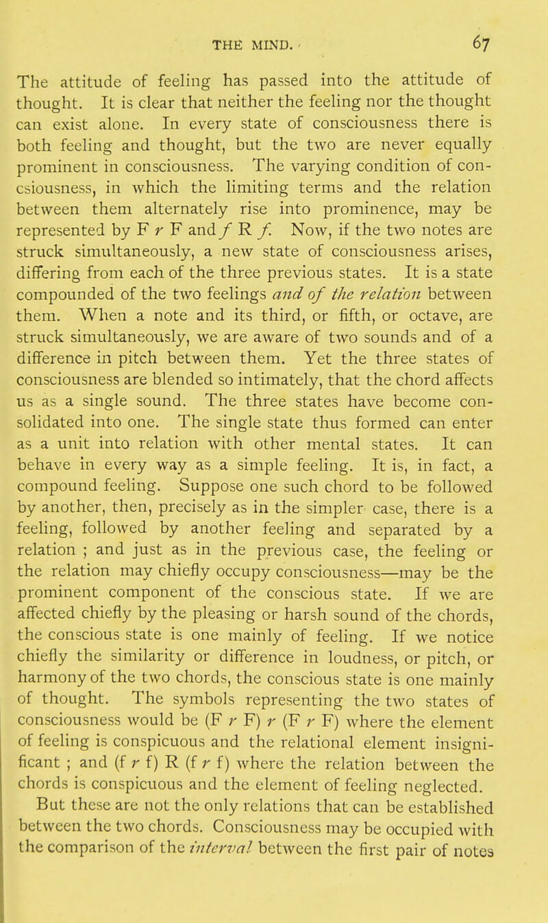 The attitude of feeling has passed into the attitude of thought. It is clear that neither the feeling nor the thought can exist alone. In every state of consciousness there is both feeling and thought, but the two are never equally- prominent in consciousness. The varying condition of con- csiousness, in which the limiting terms and the relation between them alternately rise into prominence, may be represented by F r F andf R /. Now, if the two notes are struck simultaneously, a new state of consciousness arises, differing from each of the three previous states. It is a state compounded of the two feelings and of the relation between them. When a note and its third, or fifth, or octave, are struck simultaneously, we are aware of two sounds and of a difference in pitch between them. Yet the three states of consciousness are blended so intimately, that the chord affects us as a single sound. The three states have become con- solidated into one. The single state thus formed can enter as a unit into relation with other mental states. It can behave in every way as a simple feeling. It is, in fact, a compound feeling. Suppose one such chord to be followed by another, then, precisely as in the simpler case, there is a feeling, followed by another feeling and separated by a relation ; and just as in the previous case, the feeling or the relation may chiefly occupy consciousness—may be the prominent component of the conscious state. If we are affected chiefly by the pleasing or harsh sound of the chords, the conscious state is one mainly of feeling. If we notice chiefly the similarity or difference in loudness, or pitch, or harmony of the two chords, the conscious state is one mainly of thought. The symbols representing the two states of consciousness would be (F r F) r (F r F) where the element of feeling is conspicuous and the relational element insigni- ficant ; and (f f) R (f r f) where the relation between the chords is conspicuous and the element of feeling neglected. But these are not the only relations that can be established between the two chords. Consciousness may be occupied with the comparison of the interval between the first pair of notes