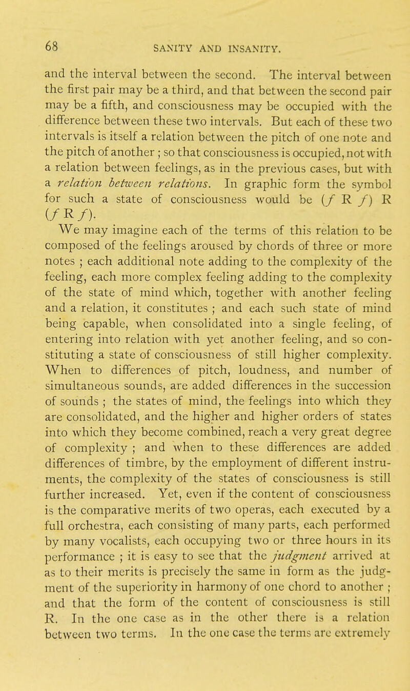 and the interval between the second. The interval between the first pair may be a third, and that between the second pair may be a fifth, and consciousness may be occupied with the difference between these two intervals. But each of these two intervals is itself a relation between the pitch of one note and the pitch of another ; so that consciousness is occupied, not with a relation between feelings, as in the previous cases, but with a relation between relations. In graphic form the symbol for such a state of consciousness would be (/ R /) R (/ R /)• We may imagine each of the terms of this relation to be composed of the feelings aroused by chords of three or more notes ; each additional note adding to the complexity of the feeling, each more complex feeling adding to the complexity of the state of mind which, together with another feeling and a relation, it constitutes ; and each such state of mind being capable, when consolidated into a single feeling, of entering into relation with yet another feeling, and so con- stituting a state of consciousness of still higher complexity. When to differences of pitch, loudness, and number of simultaneous sounds, are added differences in the succession of sounds ; the states of mind, the feelings into which they are consolidated, and the higher and higher orders of states into which they become combined, reach a very great degree of complexity ; and when to these differences are added differences of timbre, by the employment of different instru- ments, the complexity of the states of consciousness is still further increased. Yet, even if the content of consciousness is the comparative merits of two operas, each executed by a full orchestra, each consisting of many parts, each performed by many vocalists, each occupying two or three hours in its performance ; it is easy to see that the judgment arrived at as to their merits is precisely the same in form as the judg- ment of the superiority in harmony of one chord to another ; and that the form of the content of consciousness is still R. In the one case as in the other there is a relation between two terms. In the one case the terms are extremely