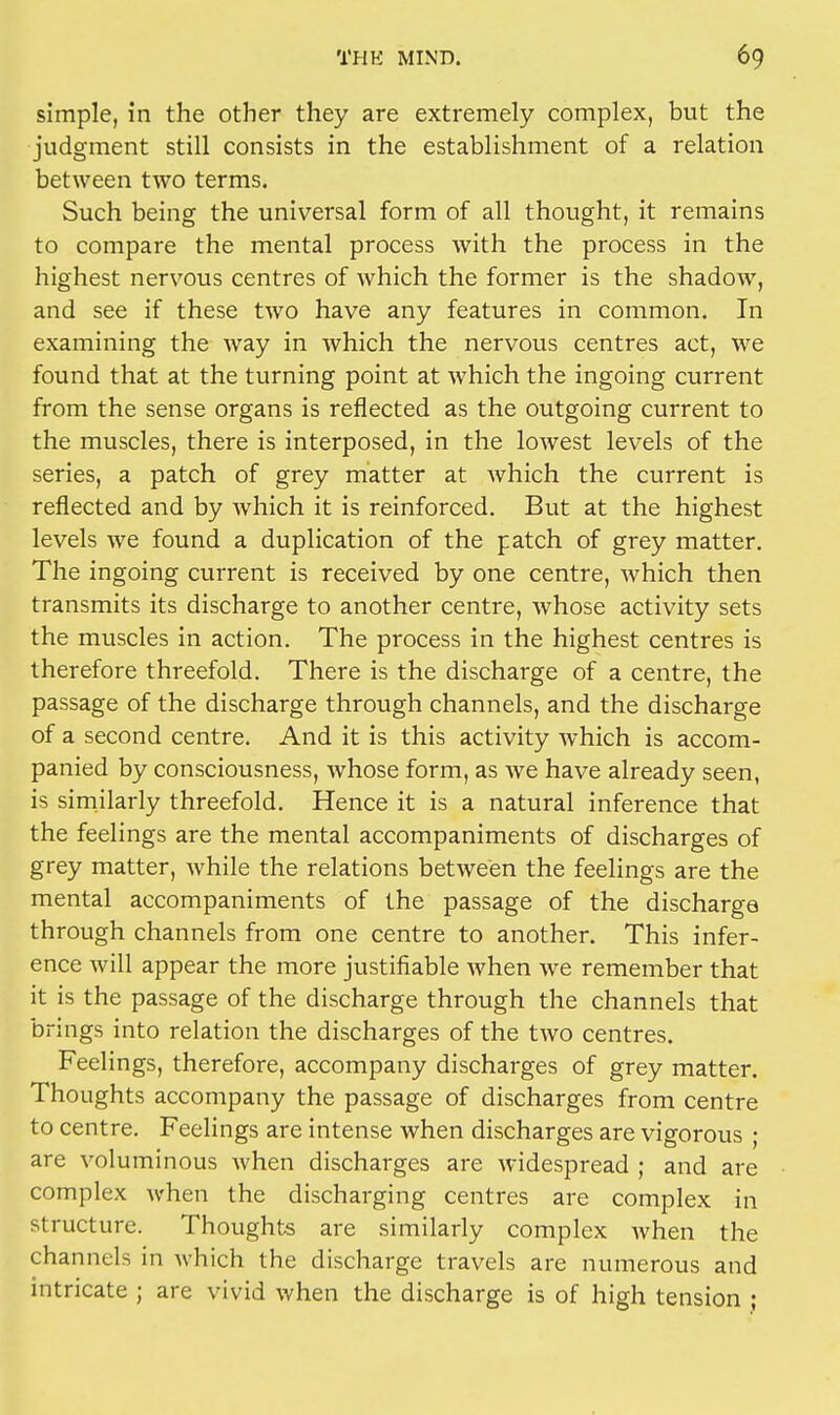 simple, in the other they are extremely complex, but the judgment still consists in the establishment of a relation between two terms. Such being the universal form of all thought, it remains to compare the mental process with the process in the highest nervous centres of which the former is the shadow, and see if these two have any features in common. In examining the way in which the nervous centres act, we found that at the turning point at which the ingoing current from the sense organs is reflected as the outgoing current to the muscles, there is interposed, in the lowest levels of the series, a patch of grey matter at which the current is reflected and by which it is reinforced. But at the highest levels we found a duplication of the patch of grey matter. The ingoing current is received by one centre, which then transmits its discharge to another centre, whose activity sets the muscles in action. The process in the highest centres is therefore threefold. There is the discharge of a centre, the passage of the discharge through channels, and the discharge of a second centre. And it is this activity which is accom- panied by consciousness, whose form, as we have already seen, is similarly threefold. Hence it is a natural inference that the feelings are the mental accompaniments of discharges of grey matter, while the relations between the feelings are the mental accompaniments of the passage of the discharge through channels from one centre to another. This infer- ence will appear the more justifiable when we remember that it is the passage of the discharge through the channels that brings into relation the discharges of the two centres. Feelings, therefore, accompany discharges of grey matter. Thoughts accompany the passage of discharges from centre to centre. Feelings are intense when discharges are vigorous • are voluminous when discharges are widespread ; and are complex when the discharging centres are complex in structure. Thoughts are similarly complex when the channels in which the discharge travels are numerous and intricate ; are vivid when the discharge is of high tension ;