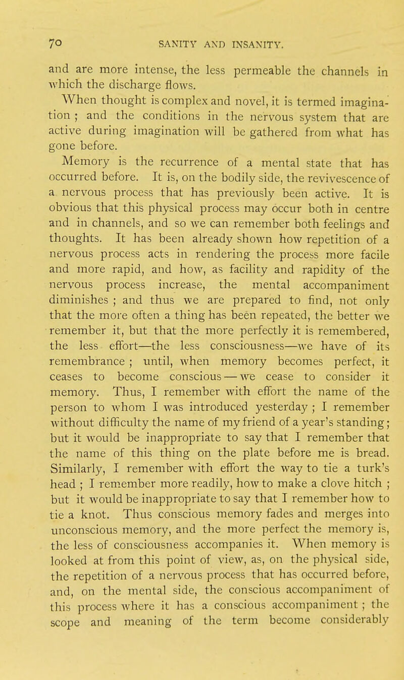 and are more intense, the less permeable the channels in which the discharge flows. When thought is complex and novel, it is termed imagina- tion ; and the conditions in the nervous system that are active during imagination will be gathered from what has gone before. Memory is the recurrence of a mental state that has occurred before. It is, on the bodily side, the revivescence of a nervous process that has previously been active. It is obvious that this physical process may occur both in centre and in channels, and so we can remember both feelings and thoughts. It has been already shown how repetition of a nervous process acts in rendering the process more facile and more rapid, and how, as facility and rapidity of the nervous process increase, the mental accompaniment diminishes ; and thus we are prepared to find, not only that the more often a thing has been repeated, the better we remember it, but that the more perfectly it is remembered, the less effort—the less consciousness—we have of its remembrance ; until, when memory becomes perfect, it ceases to become conscious — we cease to consider it memory. Thus, I remember with effort the name of the person to whom I was introduced yesterday ; I remember without difficulty the name of my friend of a year's standing; but it would be inappropriate to say that I remember that the name of this thing on the plate before me is bread. Similarly, I remember with effort the way to tie a turk's head ; I remember more readily, how to make a clove hitch ; but it would be inappropriate to say that I remember how to tie a knot. Thus conscious memory fades and merges into unconscious memory, and the more perfect the memory is, the less of consciousness accompanies it. When memory is looked at from this point of view, as, on the physical side, the repetition of a nervous process that has occurred before, and, on the mental side, the conscious accompaniment of this process where it has a conscious accompaniment ; the scope and meaning of the term become considerably