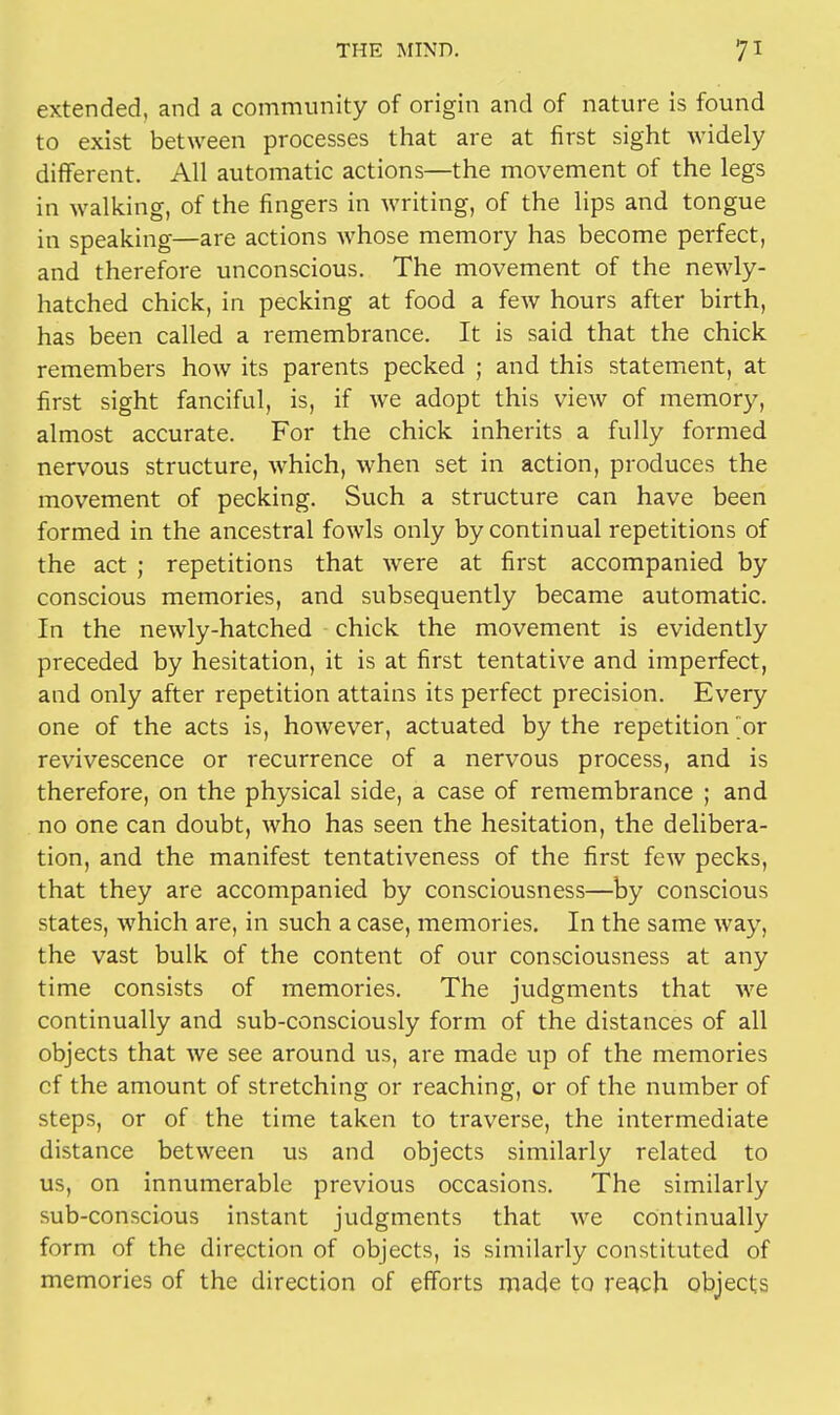 extended, and a community of origin and of nature is found to exist between processes that are at first sight widely different. All automatic actions—the movement of the legs in walking, of the fingers in writing, of the lips and tongue in speaking—are actions whose memory has become perfect, and therefore unconscious. The movement of the newly- hatched chick, in pecking at food a few hours after birth, has been called a remembrance. It is said that the chick remembers how its parents pecked ; and this statement, at first sight fanciful, is, if we adopt this view of memory, almost accurate. For the chick inherits a fully formed nervous structure, which, when set in action, produces the movement of pecking. Such a structure can have been formed in the ancestral fowls only by continual repetitions of the act ; repetitions that were at first accompanied by conscious memories, and subsequently became automatic. In the newly-hatched chick the movement is evidently preceded by hesitation, it is at first tentative and imperfect, and only after repetition attains its perfect precision. Every one of the acts is, however, actuated by the repetition or revivescence or recurrence of a nervous process, and is therefore, on the physical side, a case of remembrance ; and no one can doubt, who has seen the hesitation, the delibera- tion, and the manifest tentativeness of the first few pecks, that they are accompanied by consciousness—by conscious states, which are, in such a case, memories. In the same way, the vast bulk of the content of our consciousness at any time consists of memories. The judgments that we continually and sub-consciously form of the distances of all objects that we see around us, are made up of the memories cf the amount of stretching or reaching, or of the number of steps, or of the time taken to traverse, the intermediate distance between us and objects similarly related to us, on innumerable previous occasions. The similarly sub-conscious instant judgments that we continually form of the direction of objects, is similarly constituted of memories of the direction of efforts made to reach objects