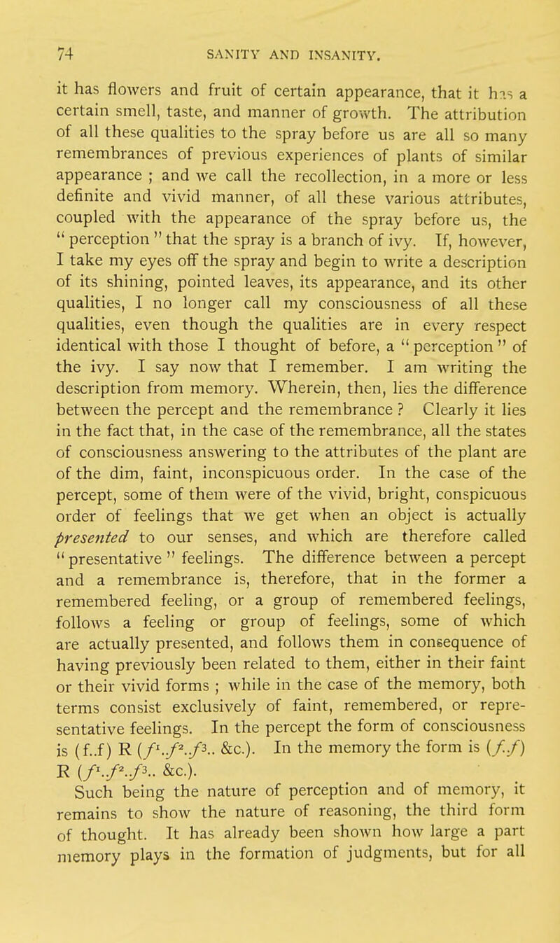 it has flowers and fruit of certain appearance, that it his a certain smell, taste, and manner of growth. The attribution of all these qualities to the spray before us are all so many remembrances of previous experiences of plants of similar appearance ; and we call the recollection, in a more or less definite and vivid manner, of all these various attributes, coupled with the appearance of the spray before us, the  perception  that the spray is a branch of ivy. If, however, I take my eyes off the spray and begin to write a description of its shining, pointed leaves, its appearance, and its other qualities, I no longer call my consciousness of all these qualities, even though the qualities are in every respect identical with those I thought of before, a  perception  of the ivy. I say now that I remember. I am writing the description from memory. Wherein, then, lies the difference between the percept and the remembrance ? Clearly it lies in the fact that, in the case of the remembrance, all the states of consciousness answering to the attributes of the plant are of the dim, faint, inconspicuous order. In the case of the percept, some of them were of the vivid, bright, conspicuous order of feelings that we get when an object is actually presented to our senses, and which are therefore called  presentative  feelings. The difference between a percept and a remembrance is, therefore, that in the former a remembered feeling, or a group of remembered feelings, follows a feeling or group of feelings, some of which are actually presented, and follows them in consequence of having previously been related to them, either in their faint or their vivid forms ; while in the case of the memory, both terms consist exclusively of faint, remembered, or repre- sentative feelings. In the percept the form of consciousness is (f..f) R (f1-/2-/3- &c). In the memory the form is (//) R (Z1./2./3-. &c). Such being the nature of perception and of memory, it remains to show the nature of reasoning, the third form of thought. It has already been shown how large a part memory plays in the formation of judgments, but for all