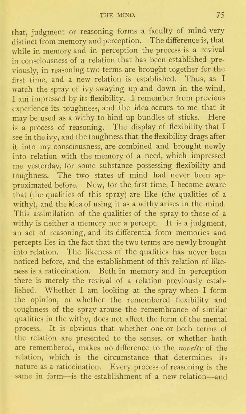 that, judgment or reasoning forms a faculty of mind very distinct from memory and perception. The difference is, that while in memory and in perception the process is a revival in consciousness of a relation that has been established pre- viously, in reasoning two terms are brought together for the first time, and a new relation is established. Thus, as I watch the spray of ivy swaying up and down in the wind, I am impressed by its flexibility. I remember from previous experience its toughness, and the idea occurs to me that it may be used as a withy to bind up bundles of sticks. Here is a process of reasoning. The display of flexibility that I see in the ivy, and the toughness that the flexibility drags after it into my consciousness, are combined and brought newly into relation with the memory of a need, which impressed me yesterday, for some substance possessing flexibility and toughness. The two states of mind had never been ap- proximated before. Now, for the first time, I become aware that (the qualities of this spray) are like (the qualities of a Avithy), and the idea of using it as a withy arises in the mind. This assimilation of the qualities of the spray to those of a withy is neither a memory nor a percept. It is a judgment, an act of reasoning, and its differentia from memories and percepts lies in the fact that the two terms are newly brought into relation. The likeness of the qualities has never been noticed before, and the establishment of this relation of like- ness is a ratiocination. Both in memory and in perception there is merely the revival of a relation previously estab- lished. Whether I am looking at the spray when I form the opinion, or whether the remembered flexibility and toughness of the spray arouse the remembrance of similar qualities in the withy, does not affect the form of the mental process. It is obvious that whether one or both terms of the relation are presented to the senses, or whether both are remembered, makes no difference to the novelty of the relation, which is the circumstance that determines its nature as a ratiocination. Every process of reasoning is the same in form—is the establishment of a new relation—and