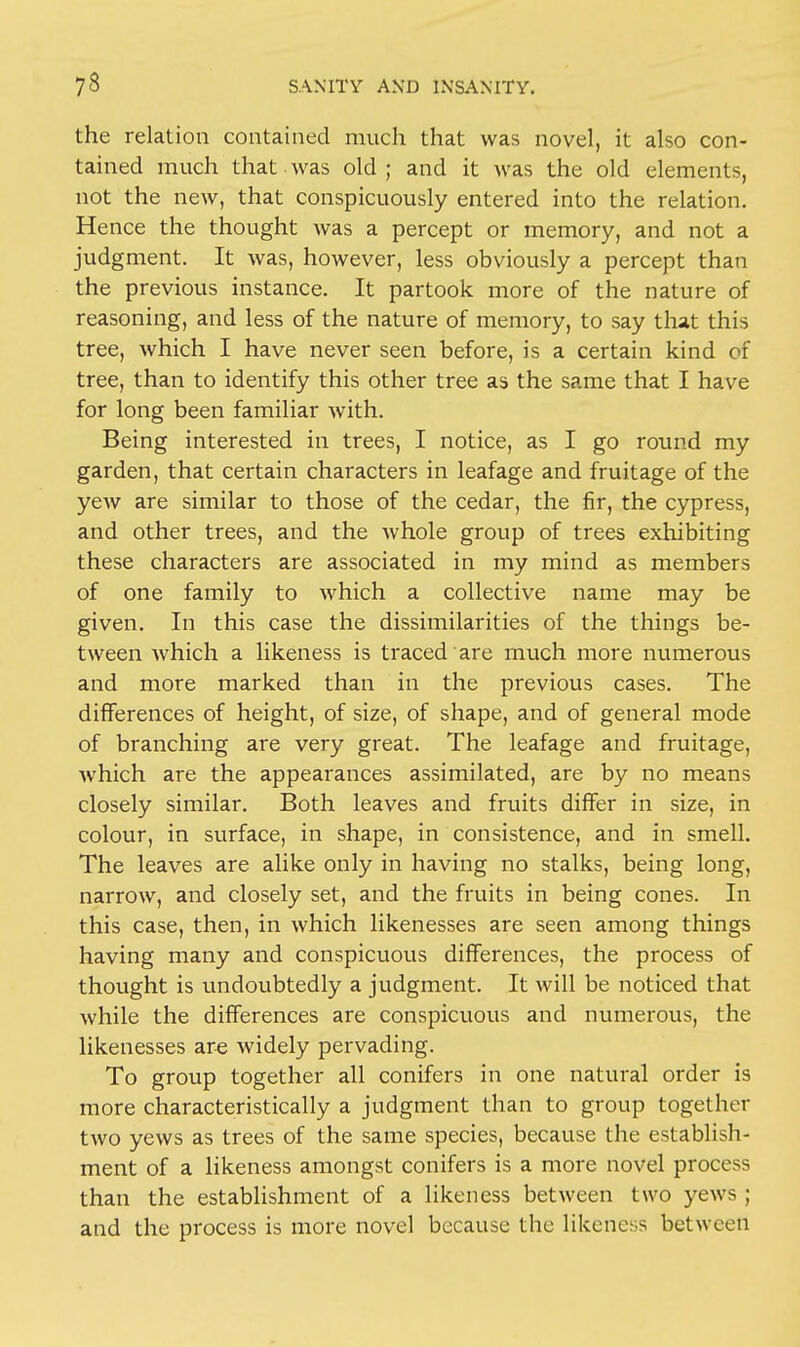 the relation contained much that was novel, it also con- tained much that was old ; and it was the old elements, not the new, that conspicuously entered into the relation. Hence the thought was a percept or memory, and not a judgment. It was, however, less obviously a percept than the previous instance. It partook more of the nature of reasoning, and less of the nature of memory, to say that this tree, which I have never seen before, is a certain kind of tree, than to identify this other tree as the same that I have for long been familiar with. Being interested in trees, I notice, as I go round my garden, that certain characters in leafage and fruitage of the yew are similar to those of the cedar, the fir, the cypress, and other trees, and the whole group of trees exhibiting these characters are associated in my mind as members of one family to which a collective name may be given. In this case the dissimilarities of the things be- tween which a likeness is traced are much more numerous and more marked than in the previous cases. The differences of height, of size, of shape, and of general mode of branching are very great. The leafage and fruitage, which are the appearances assimilated, are by no means closely similar. Both leaves and fruits differ in size, in colour, in surface, in shape, in consistence, and in smell. The leaves are alike only in having no stalks, being long, narrow, and closely set, and the fruits in being cones. In this case, then, in which likenesses are seen among things having many and conspicuous differences, the process of thought is undoubtedly a judgment. It will be noticed that while the differences are conspicuous and numerous, the likenesses are widely pervading. To group together all conifers in one natural order is more characteristically a judgment than to group together two yews as trees of the same species, because the establish- ment of a likeness amongst conifers is a more novel process than the establishment of a likeness between two yews ; and the process is more novel because the likeness between