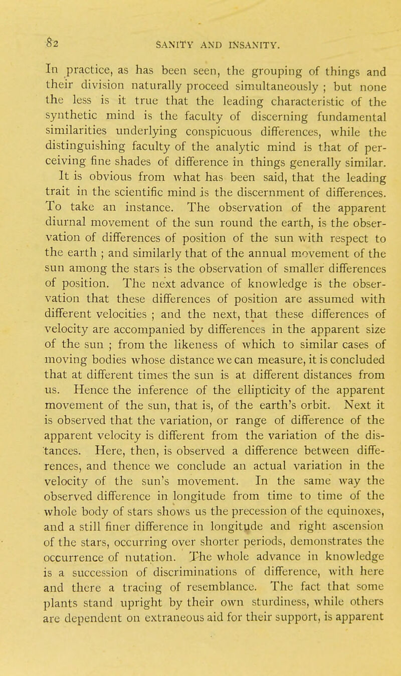 In practice, as has been seen, the grouping of things and their division naturally proceed simultaneously ; but none the less is it true that the leading characteristic of the synthetic mind is the faculty of discerning fundamental similarities underlying conspicuous differences, while the distinguishing faculty of the analytic mind is that of per- ceiving fine shades of difference in things generally similar. It is obvious from what has been said, that the leading trait in the scientific mind is the discernment of differences. To take an instance. The observation of the apparent diurnal movement of the sun round the earth, is the obser- vation of differences of position of the sun with respect to the earth ; and similarly that of the annual movement of the sun among the stars is the observation of smaller differences of position. The next advance of knowledge is the obser- vation that these differences of position are assumed with different velocities ; and the next, that these differences of velocity are accompanied by differences in the apparent size of the sun ; from the likeness of which to similar cases of moving bodies whose distance we can measure, it is concluded that at different times the sun is at different distances from us. Hence the inference of the ellipticity of the apparent movement of the sun, that is, of the earth's orbit. Next it is observed that the variation, or range of difference of the apparent velocity is different from the variation of the dis- tances. Here, then, is observed a difference between diffe- rences, and thence we conclude an actual variation in the velocity of the sun's movement. In the same way the observed difference in longitude from time to time of the whole body of stars shows us the precession of the equinoxes, and a still finer difference in longitude and right ascension of the stars, occurring over shorter periods, demonstrates the occurrence of nutation. The whole advance in knowledge is a succession of discriminations of difference, with here and there a tracing of resemblance. The fact that some plants stand upright by their own sturdiness, while others are dependent on extraneous aid for their support, is apparent