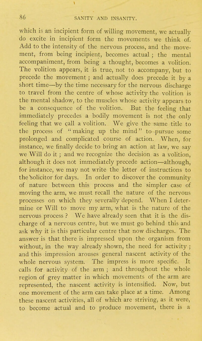 which is an incipient form of willing movement, we actually do excite in incipient form the movements we think of. Add to the intensity of the nervous process, and the move- ment, from being incipient, becomes actual ; the mental accompaniment, from being a thought, becomes a volition. The volition appears, it is true, not to accompany, but to precede the movement; and actually does precede it by a short time—by the time necessary for the nervous discharge to travel from the centre of whose activity the volition is the mental shadow, to the muscles whose activity appears to be a consequence of the volition. But the feeling that immediately precedes a bodily movement is not the only feeling that we gall a volition. We give the same title to the process of  making up the mind to pursue some prolonged and complicated course of action. When, for instance, we finally decide to bring an action at law, we say we Will do it; and we recognize the decision as a volition, although it does not immediately precede action—although, for instance, we may not write the letter of instructions to the Solicitor for days. In order to discover the community of nature between this process and the simpler case of moving the arm, we must recall the nature of the nervous processes on which they severally depend. When I deter- mine or Will to move my arm, what is the nature of the nervous process ? We have already seen that it is the dis- charge of a nervous centre, but we must go behind this and ask why it is this particular centre that now discharges. The answer is that there is impressed upon the organism from without, in the way already shown, the need for activity ; and this impression arouses general nascent activity of the whole nervous system. The impress is more specific. It calls for activity of the arm ; and throughout the whole region of grey matter in which movements of the arm are represented, the nascent activity is intensified. Now, but one movement of the arm can take place at a time. Among these nascent activities, all of which are striving, as it were, to become actual and to produce movement, there is a