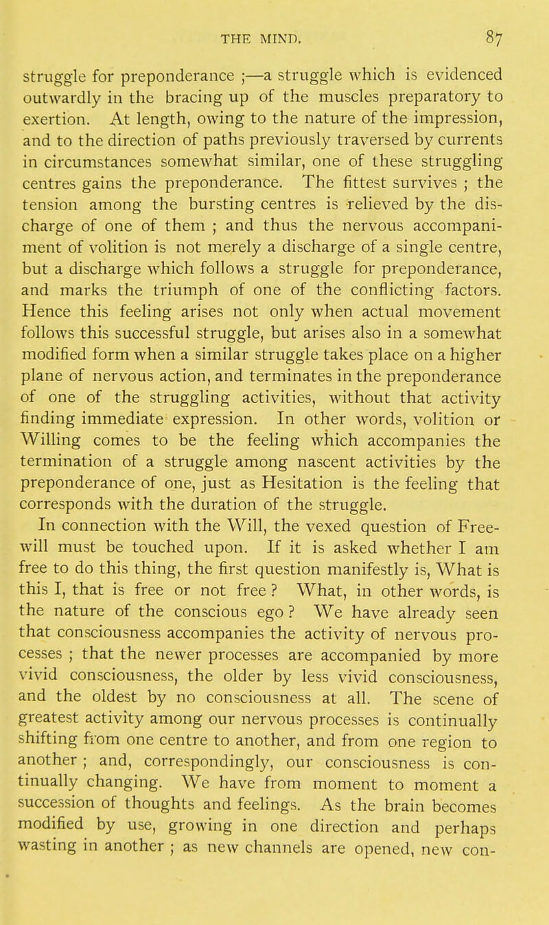 struggle for preponderance ;—a struggle which is evidenced outwardly in the bracing up of the muscles preparatory to exertion. At length, owing to the nature of the impression, and to the direction of paths previously traversed by currents in circumstances somewhat similar, one of these struggling centres gains the preponderance. The fittest survives ; the tension among the bursting centres is relieved by the dis- charge of one of them ; and thus the nervous accompani- ment of volition is not merely a discharge of a single centre, but a discharge which follows a struggle for preponderance, and marks the triumph of one of the conflicting factors. Hence this feeling arises not only when actual movement follows this successful struggle, but arises also in a somewhat modified form when a similar struggle takes place on a higher plane of nervous action, and terminates in the preponderance of one of the struggling activities, without that activity finding immediate expression. In other words, volition or Willing comes to be the feeling which accompanies the termination of a struggle among nascent activities by the preponderance of one, just as Hesitation is the feeling that corresponds with the duration of the struggle. In connection Avith the Will, the vexed question of Free- will must be touched upon. If it is asked whether I am free to do this thing, the first question manifestly is, What is this I, that is free or not free ? What, in other words, is the nature of the conscious ego ? We have already seen that consciousness accompanies the activity of nervous pro- cesses ; that the newer processes are accompanied by more vivid consciousness, the older by less vivid consciousness, and the oldest by no consciousness at all. The scene of greatest activity among our nervous processes is continually shifting from one centre to another, and from one region to another ; and, correspondingly, our consciousness is con- tinually changing. We have from moment to moment a succession of thoughts and feelings. As the brain becomes modified by use, growing in one direction and perhaps wasting in another ; as new channels are opened, new con-