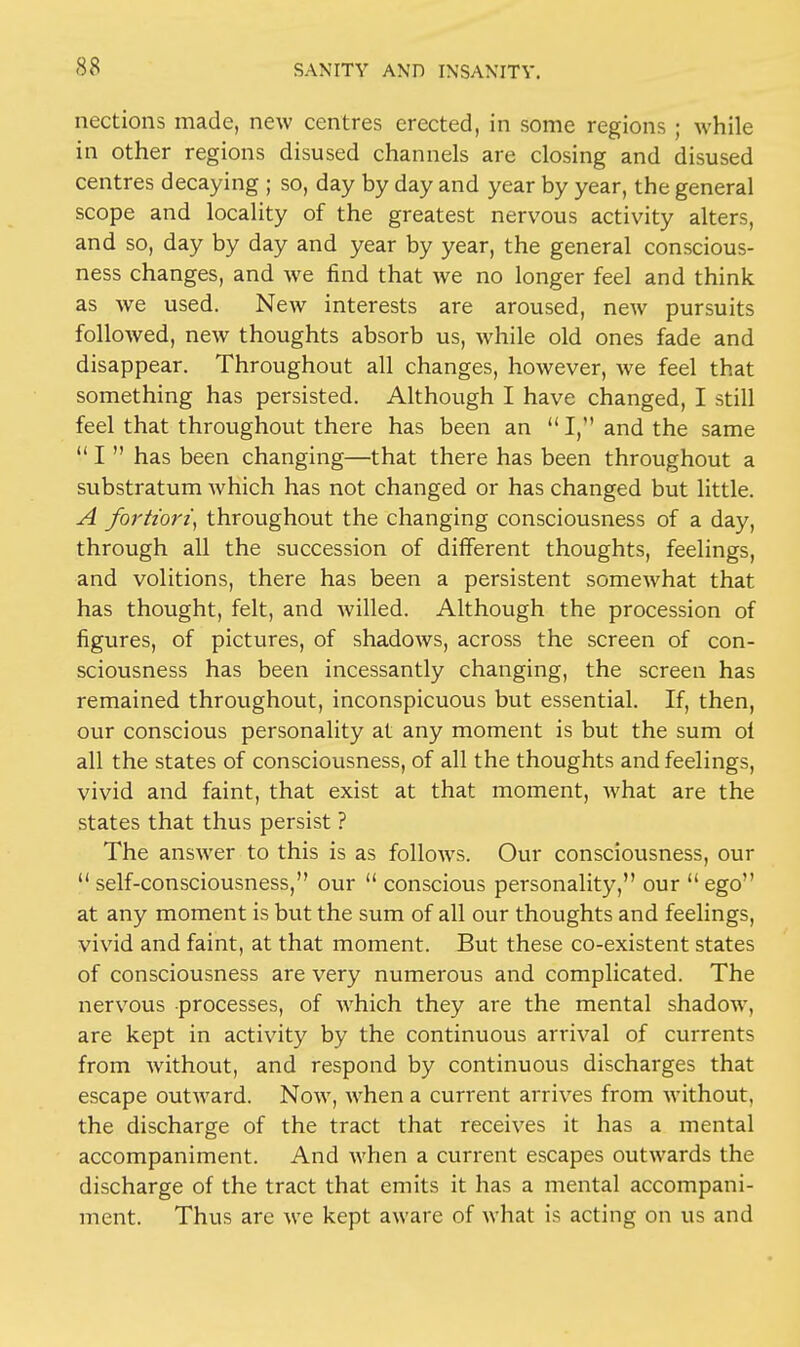 nections made, new centres erected, in some regions ; while in other regions disused channels are closing and disused centres decaying ; so, day by day and year by year, the general scope and locality of the greatest nervous activity alters, and so, day by day and year by year, the general conscious- ness changes, and we find that we no longer feel and think as we used. New interests are aroused, new pursuits followed, new thoughts absorb us, while old ones fade and disappear. Throughout all changes, however, we feel that something has persisted. Although I have changed, I still feel that throughout there has been an I, and the same I  has been changing—that there has been throughout a substratum which has not changed or has changed but little. A fortiori, throughout the changing consciousness of a day, through all the succession of different thoughts, feelings, and volitions, there has been a persistent somewhat that has thought, felt, and willed. Although the procession of figures, of pictures, of shadows, across the screen of con- sciousness has been incessantly changing, the screen has remained throughout, inconspicuous but essential. If, then, our conscious personality at any moment is but the sum ol all the states of consciousness, of all the thoughts and feelings, vivid and faint, that exist at that moment, what are the states that thus persist ? The answer to this is as follows. Our consciousness, our  self-consciousness, our  conscious personality, our  ego at any moment is but the sum of all our thoughts and feelings, vivid and faint, at that moment. But these co-existent states of consciousness are very numerous and complicated. The nervous processes, of which they are the mental shadow, are kept in activity by the continuous arrival of currents from without, and respond by continuous discharges that escape outward. Now, when a current arrives from without, the discharge of the tract that receives it has a mental accompaniment. And when a current escapes outwards the discharge of the tract that emits it has a mental accompani- ment. Thus are we kept aware of what is acting on us and
