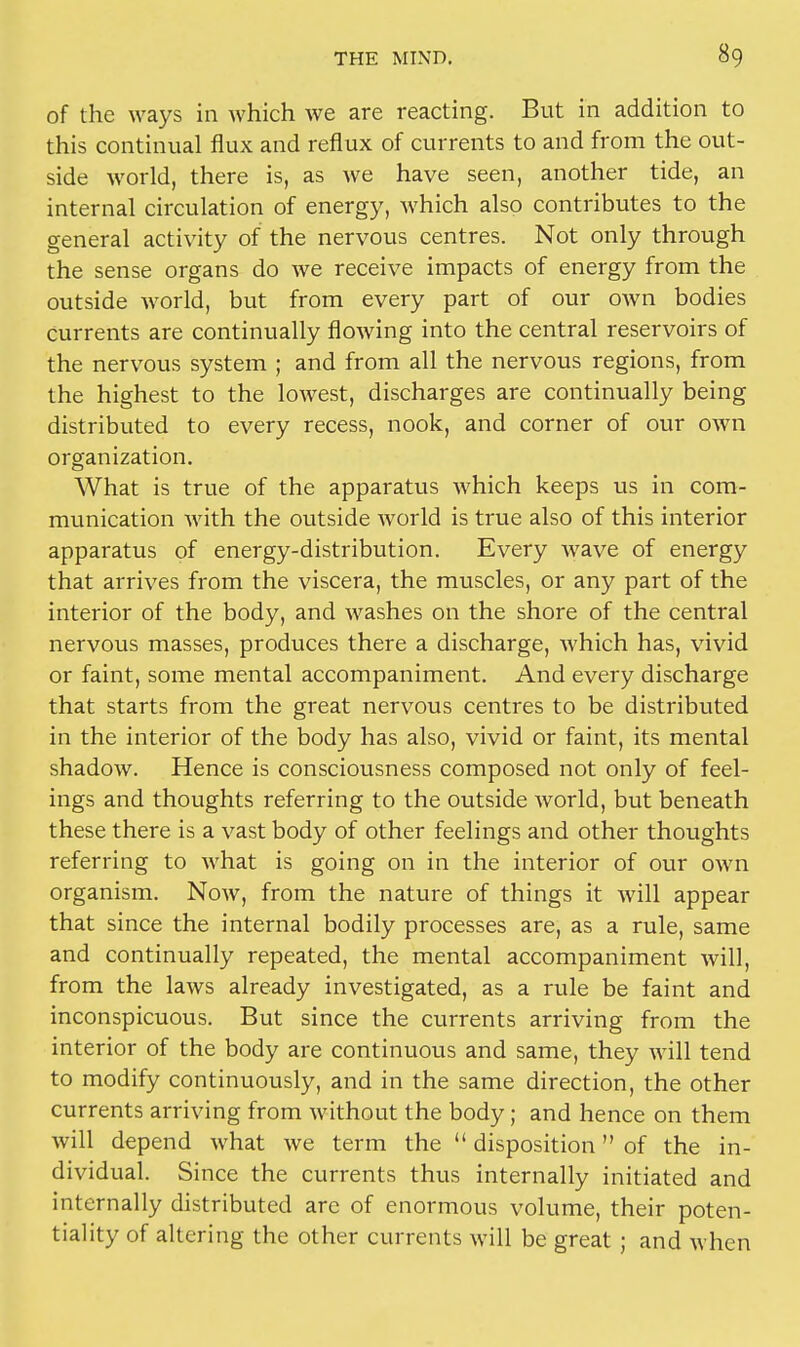 of the ways in which we are reacting. But in addition to this continual flux and reflux of currents to and from the out- side world, there is, as we have seen, another tide, an internal circulation of energy, which also contributes to the general activity of the nervous centres. Not only through the sense organs do we receive impacts of energy from the outside world, but from every part of our own bodies Currents are continually flowing into the central reservoirs of the nervous system ; and from all the nervous regions, from the highest to the lowest, discharges are continually being distributed to every recess, nook, and corner of our own organization. What is true of the apparatus which keeps us in com- munication with the outside world is true also of this interior apparatus of energy-distribution. Every wave of energy that arrives from the viscera, the muscles, or any part of the interior of the body, and washes on the shore of the central nervous masses, produces there a discharge, which has, vivid or faint, some mental accompaniment. And every discharge that starts from the great nervous centres to be distributed in the interior of the body has also, vivid or faint, its mental shadow. Hence is consciousness composed not only of feel- ings and thoughts referring to the outside world, but beneath these there is a vast body of other feelings and other thoughts referring to what is going on in the interior of our own organism. Now, from the nature of things it will appear that since the internal bodily processes are, as a rule, same and continually repeated, the mental accompaniment will, from the laws already investigated, as a rule be faint and inconspicuous. But since the currents arriving from the interior of the body are continuous and same, they will tend to modify continuously, and in the same direction, the other currents arriving from without the body; and hence on them will depend what we term the  disposition of the in- dividual. Since the currents thus internally initiated and internally distributed arc of enormous volume, their poten- tiality of altering the other currents will be great ; and when