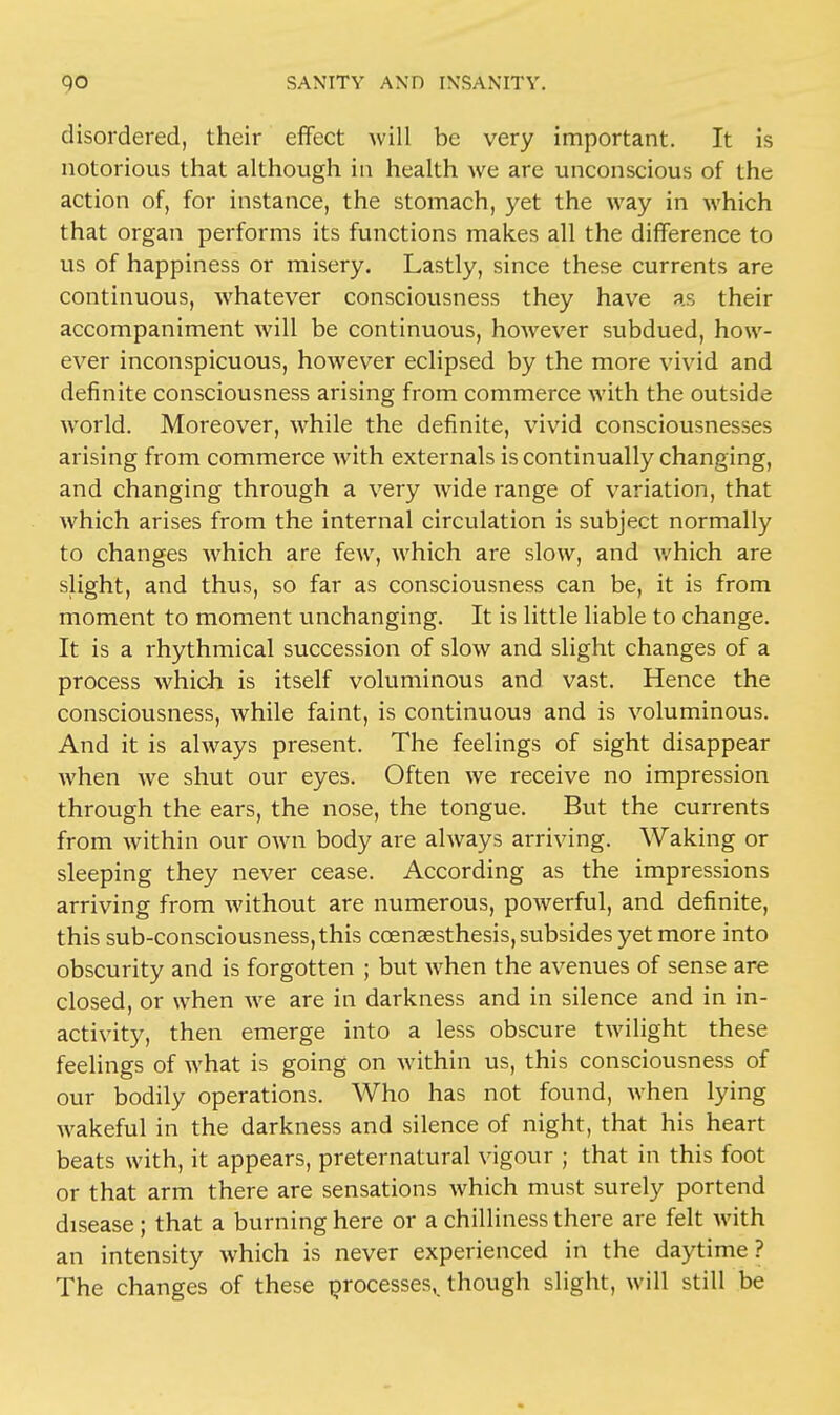 disordered, their effect will be very important. It is notorious that although in health we are unconscious of the action of, for instance, the stomach, yet the way in which that organ performs its functions makes all the difference to us of happiness or misery. Lastly, since these currents are continuous, whatever consciousness they have as their accompaniment will be continuous, however subdued, how- ever inconspicuous, however eclipsed by the more vivid and definite consciousness arising from commerce with the outside world. Moreover, while the definite, vivid consciousnesses arising from commerce with externals is continually changing, and changing through a very wide range of variation, that which arises from the internal circulation is subject normally to changes which are few, which are slow, and which are slight, and thus, so far as consciousness can be, it is from moment to moment unchanging. It is little liable to change. It is a rhythmical succession of slow and slight changes of a process which is itself voluminous and vast. Hence the consciousness, while faint, is continuous and is voluminous. And it is always present. The feelings of sight disappear when we shut our eyes. Often we receive no impression through the ears, the nose, the tongue. But the currents from within our own body are always arriving. Waking or sleeping they never cease. According as the impressions arriving from without are numerous, powerful, and definite, this sub-consciousness, this ccenaesthesis, subsides yet more into obscurity and is forgotten ; but when the avenues of sense are closed, or when we are in darkness and in silence and in in- activity, then emerge into a less obscure twilight these feelings of what is going on within us, this consciousness of our bodily operations. Who has not found, when lying wakeful in the darkness and silence of night, that his heart beats with, it appears, preternatural vigour ; that in this foot or that arm there are sensations which must surely portend disease; that a burning here or a chilliness there are felt with an intensity which is never experienced in the daytime? The changes of these processes,, though slight, will still be