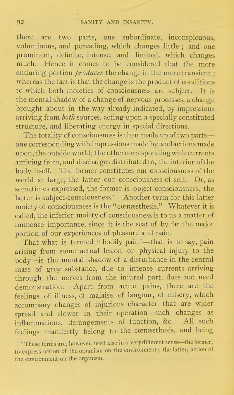there are two parts, one subordinate, inconspicuous, voluminous, and pervading, which changes little ; and one prominent, definite, intense, and limited, which changes much. Hence it comes to be considered that the more enduring portion produces the change in the more transient ; whereas the fact is that the change is the product of conditions to which both moieties of consciousness are subject. It is the mental shadow of a change of nervous processes, a change brought about in the way already indicated, by impressions arriving from both sources, acting upon a specially constituted structure, and liberating energy in special directions. The totality of consciousness is then made up of two parts— one corresponding with impressions made by, and actions made upon, the outside world; the other corresponding with currents arriving from, and discharges distributed to, the interior of the body itself. The former constitutes our consciousness of the world at large, the latter our consciousness of self. Or, as sometimes expressed, the former is object-consciousness, the latter is subject-consciousness.1 Another term for this latter moiety of consciousness is the ccenassthesis. Whatever it is called, the inferior moiety of consciousness is to us a matter of immense importance, since it is the seat of by far the major portion of our experiences of pleasure and pain. That what is termed  bodily pain—that is to say, pain arising from some actual lesion or physical injury to the body—is the mental shadow of a disturbance in the central mass of grey substance, due to intense currents arriving through the nerves from the injured part, does not need demonstration. Apart from acute pains, there are the feelings of illness, of malaise, of langour, of misery, which accompany changes of injurious character that are wider spread and slower in their operation—such changes as inflammations, derangements of function, &c. All such feelings manifestly belong to the ccencesthesis, and being 1 These terms are, however, used also in a very different sense—the former, to express action of the organism on the environment; the latter, action of the environment on the organism.