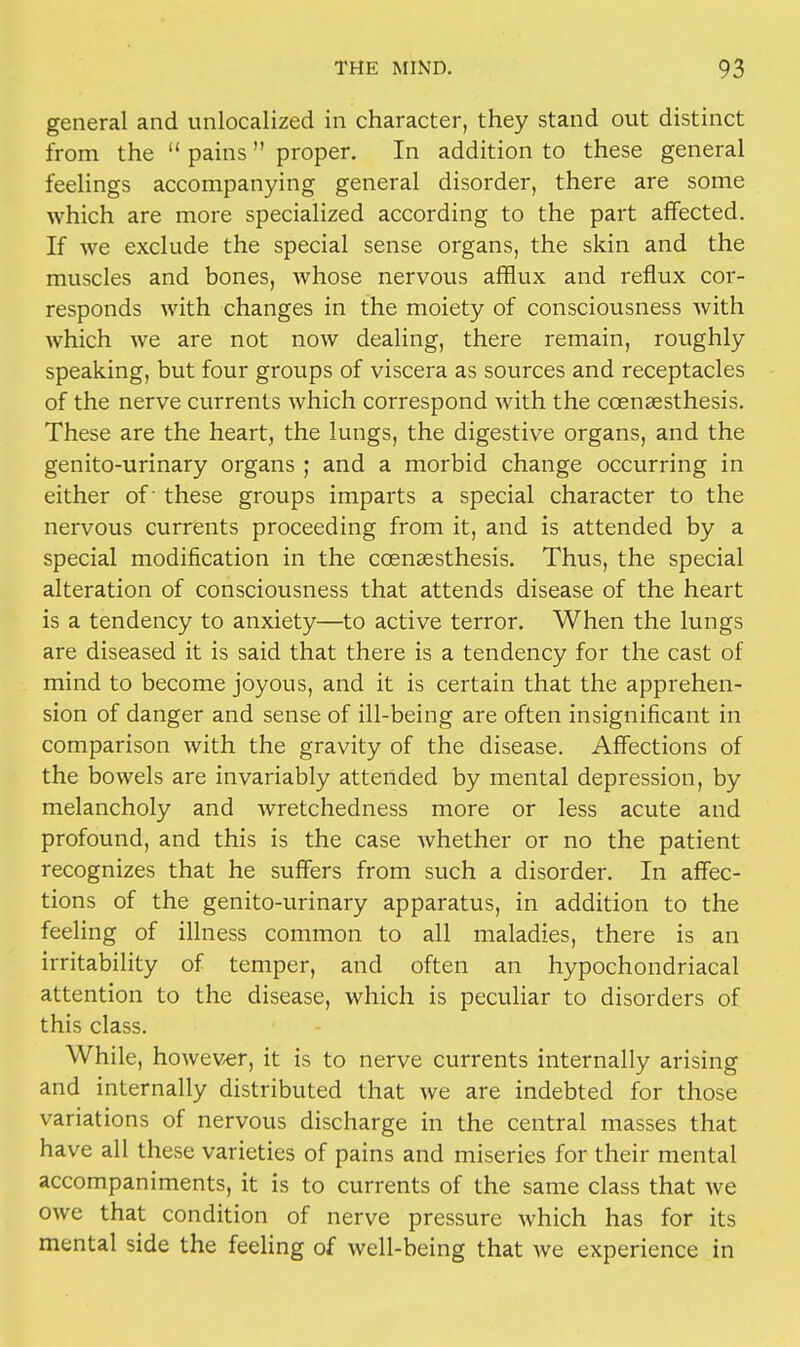 general and unlocalized in character, they stand out distinct from the  pains proper. In addition to these general feelings accompanying general disorder, there are some which are more specialized according to the part affected. If we exclude the special sense organs, the skin and the muscles and bones, whose nervous afflux and reflux cor- responds with changes in the moiety of consciousness with which we are not now dealing, there remain, roughly speaking, but four groups of viscera as sources and receptacles of the nerve currents which correspond with the ccenaesthesis. These are the heart, the lungs, the digestive organs, and the genito-urinary organs ; and a morbid change occurring in either of these groups imparts a special character to the nervous currents proceeding from it, and is attended by a special modification in the ccensesthesis. Thus, the special alteration of consciousness that attends disease of the heart is a tendency to anxiety—to active terror. When the lungs are diseased it is said that there is a tendency for the cast of mind to become joyous, and it is certain that the apprehen- sion of danger and sense of ill-being are often insignificant in comparison with the gravity of the disease. Affections of the bowels are invariably attended by mental depression, by melancholy and wretchedness more or less acute and profound, and this is the case whether or no the patient recognizes that he suffers from such a disorder. In affec- tions of the genito-urinary apparatus, in addition to the feeling of illness common to all maladies, there is an irritability of temper, and often an hypochondriacal attention to the disease, which is peculiar to disorders of this class. While, however, it is to nerve currents internally arising and internally distributed that we are indebted for those variations of nervous discharge in the central masses that have all these varieties of pains and miseries for their mental accompaniments, it is to currents of the same class that we owe that condition of nerve pressure which has for its mental side the feeling of well-being that we experience in