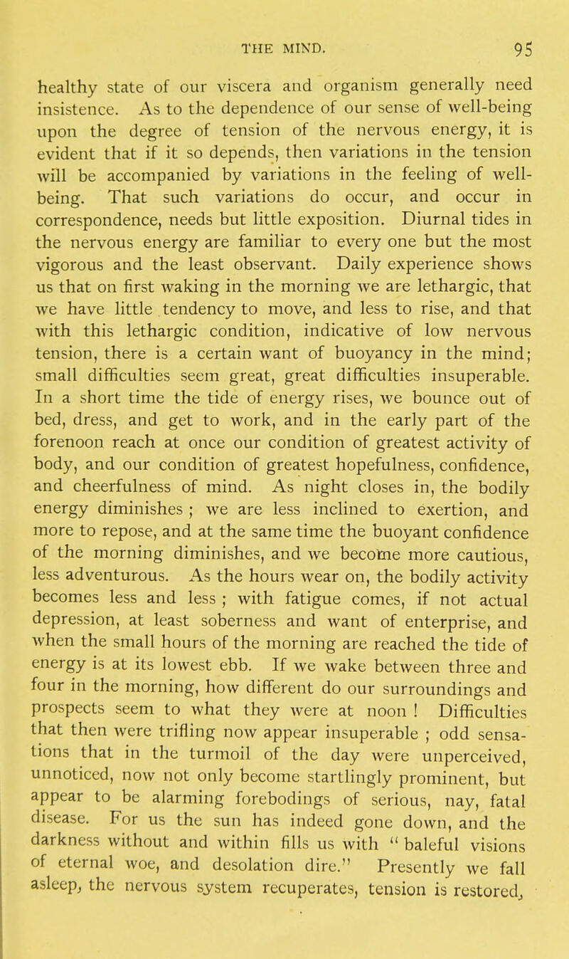 healthy state of our viscera and organism generally need insistence. As to the dependence of our sense of well-being upon the degree of tension of the nervous energy, it is evident that if it so depends, then variations in the tension will be accompanied by variations in the feeling of well- being. That such variations do occur, and occur in correspondence, needs but little exposition. Diurnal tides in the nervous energy are familiar to every one but the most vigorous and the least observant. Daily experience shows us that on first waking in the morning we are lethargic, that we have little tendency to move, and less to rise, and that with this lethargic condition, indicative of low nervous tension, there is a certain want of buoyancy in the mind; small difficulties seem great, great difficulties insuperable. In a short time the tide of energy rises, we bounce out of bed, dress, and get to work, and in the early part of the forenoon reach at once our condition of greatest activity of body, and our condition of greatest hopefulness, confidence, and cheerfulness of mind. As night closes in, the bodily energy diminishes ; we are less inclined to exertion, and more to repose, and at the same time the buoyant confidence of the morning diminishes, and we become more cautious, less adventurous. As the hours wear on, the bodily activity becomes less and less ; with fatigue comes, if not actual depression, at least soberness and want of enterprise, and when the small hours of the morning are reached the tide of energy is at its lowest ebb. If we wake between three and four in the morning, how different do our surroundings and prospects seem to what they were at noon ! Difficulties that then were trifling now appear insuperable ; odd sensa- tions that in the turmoil of the day were unperceived, unnoticed, now not only become startlingly prominent, but appear to be alarming forebodings of serious, nay, fatal disease. For us the sun has indeed gone down, and the darkness without and within fills us with  baleful visions of eternal woe, and desolation dire. Presently we fall asleep, the nervous system recuperates, tension is restored,