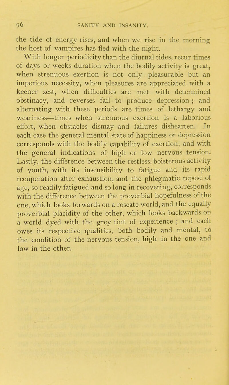 the tide of energy rises, and when we rise in the morning the host of vampires has fled with the night. With longer periodicity than the diurnal tides, recur times of days or weeks duration when the bodily activity is great, when strenuous exertion is not only pleasurable but an imperious necessity, when pleasures are appreciated with a keener zest, when difficulties are met with determined obstinacy, and reverses fail to produce depression ; and alternating with these periods are times of lethargy and weariness—times when strenuous exertion is a laborious effort, when obstacles dismay and failures dishearten. In each case the general mental state of happiness or depression corresponds Avith the bodily capability of exertion, and with the general indications of high or low nervous tension. Lastly, the difference between the restless, boisterous activity of youth, with its insensibility to fatigue and its rapid recuperation after exhaustion, and the phlegmatic repose of age, so readily fatigued and so long in recovering, corresponds with the difference between the proverbial hopefulness of the one, which looks forwards on a roseate world, and the equally proverbial placidity of the other, which looks backwards on a world dyed with the grey tint of experience ; and each owes its respective qualities, both bodily and mental, to the condition of the nervous tension, high in the one and low in the other.