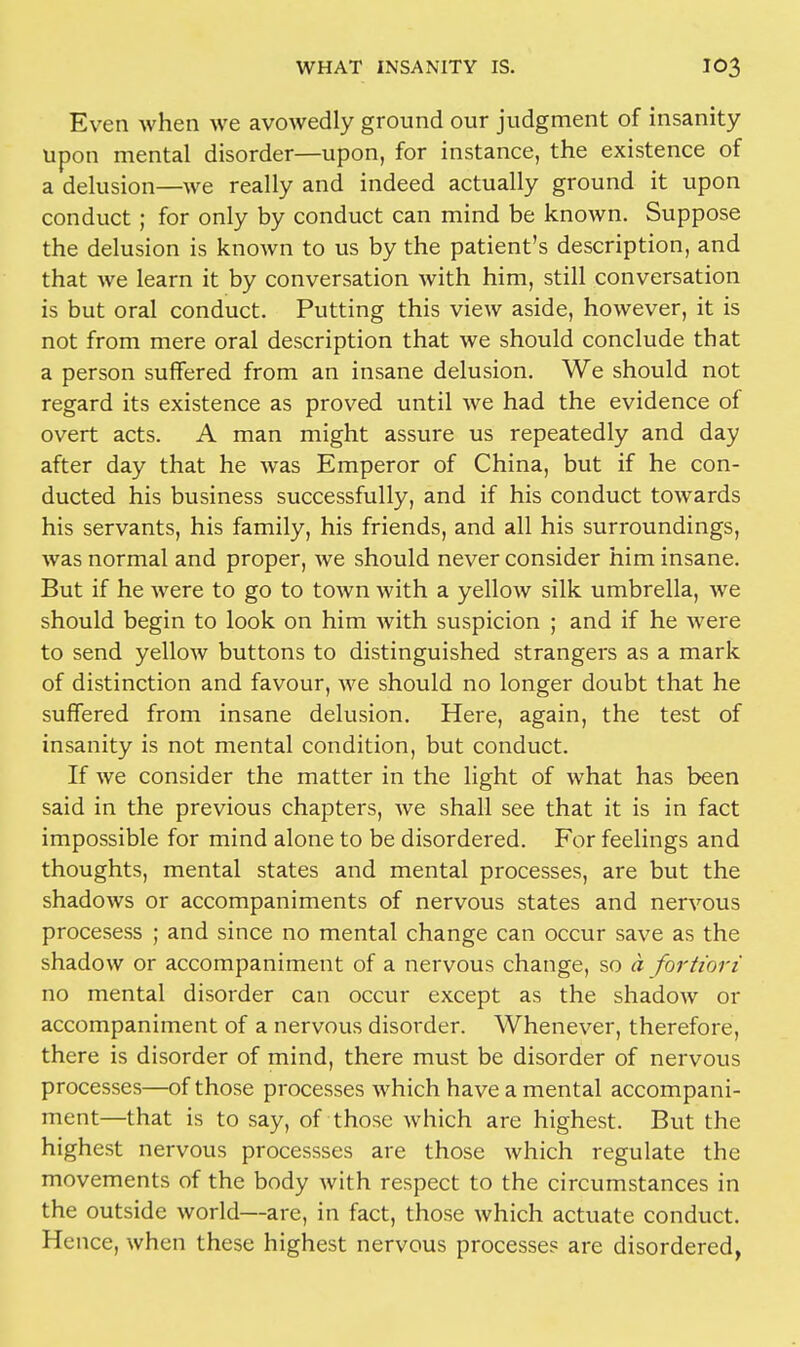 Even when we avowedly ground our judgment of insanity upon mental disorder—upon, for instance, the existence of a delusion—we really and indeed actually ground it upon conduct; for only by conduct can mind be known. Suppose the delusion is known to us by the patient's description, and that we learn it by conversation with him, still conversation is but oral conduct. Putting this view aside, however, it is not from mere oral description that we should conclude that a person suffered from an insane delusion. We should not regard its existence as proved until we had the evidence of overt acts. A man might assure us repeatedly and day after day that he was Emperor of China, but if he con- ducted his business successfully, and if his conduct towards his servants, his family, his friends, and all his surroundings, was normal and proper, we should never consider him insane. But if he were to go to town with a yellow silk umbrella, we should begin to look on him with suspicion ; and if he were to send yellow buttons to distinguished strangers as a mark of distinction and favour, we should no longer doubt that he suffered from insane delusion. Here, again, the test of insanity is not mental condition, but conduct. If we consider the matter in the light of what has been said in the previous chapters, we shall see that it is in fact impossible for mind alone to be disordered. For feelings and thoughts, mental states and mental processes, are but the shadows or accompaniments of nervous states and nervous procesess ; and since no mental change can occur save as the shadow or accompaniment of a nervous change, so a fortiori no mental disorder can occur except as the shadow or accompaniment of a nervous disorder. Whenever, therefore, there is disorder of mind, there must be disorder of nervous processes—of those processes which have a mental accompani- ment—that is to say, of those which are highest. But the highest nervous processses are those which regulate the movements of the body with respect to the circumstances in the outside world—are, in fact, those which actuate conduct. Hence, when these highest nervous processes are disordered,