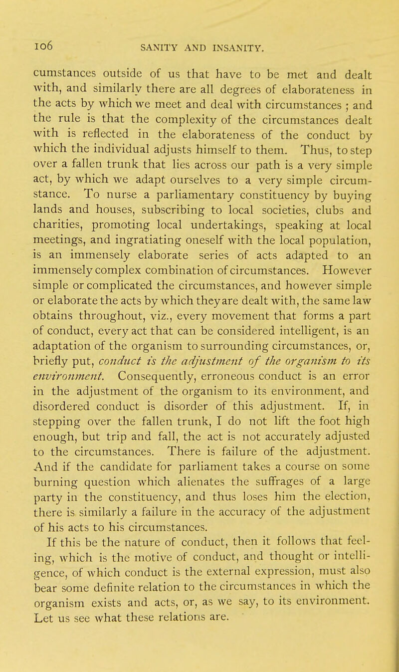 io6 cumstances outside of us that have to be met and dealt with, and similarly there are all degrees of elaborateness in the acts by which we meet and deal with circumstances ; and the rule is that the complexity of the circumstances dealt with is reflected in the elaborateness of the conduct by which the individual adjusts himself to them. Thus, to step over a fallen trunk that lies across our path is a very simple act, by which we adapt ourselves to a very simple circum- stance. To nurse a parliamentary constituency by buying lands and houses, subscribing to local societies, clubs and charities, promoting local undertakings, speaking at local meetings, and ingratiating oneself with the local population, is an immensely elaborate series of acts adapted to an immensely complex combination of circumstances. However simple or complicated the circumstances, and however simple or elaborate the acts by which they are dealt with, the same law obtains throughout, viz., every movement that forms a part of conduct, every act that can be considered intelligent, is an adaptation of the organism to surrounding circumstances, or, briefly put, conduct is the adjustment of the organism to its environment. Consequently, erroneous conduct is an error in the adjustment of the organism to its environment, and disordered conduct is disorder of this adjustment. If, in stepping over the fallen trunk, I do not lift the foot high enough, but trip and fall, the act is not accurately adjusted to the circumstances. There is failure of the adjustment. And if the candidate for parliament takes a course on some burning question which alienates the suffrages of a large party in the constituency, and thus loses him the election, there is similarly a failure in the accuracy of the adjustment of his acts to his circumstances. If this be the nature of conduct, then it follows that feel- ing, which is the motive of conduct, and thought or intelli- gence, of which conduct is the external expression, must also bear some definite relation to the circumstances in which the organism exists and acts, or, as we say, to its environment. Let us see what these relations are.