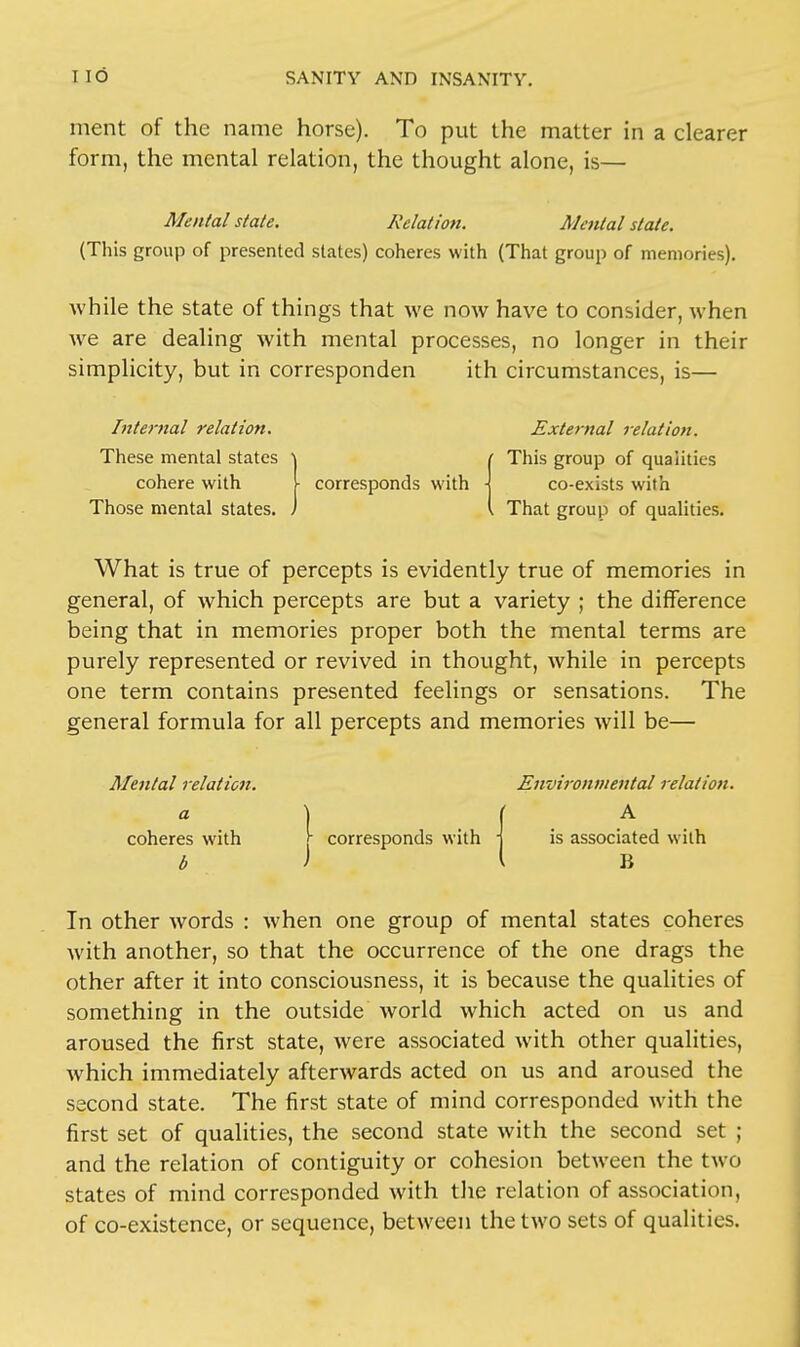 ment of the name horse). To put the matter in a clearer form, the mental relation, the thought alone, is— Mental state. Relation. Menial state. (This group of presented slates) coheres with (That group of memories). while the state of things that we now have to consider, when we are dealing with mental processes, no longer in their simplicity, but in corresponden ith circumstances, is— Internal relation. External relation. These mental states \ ( This group of qualities cohere with \ corresponds with \ co-exists with Those mental states, ) \ That group of qualities. What is true of percepts is evidently true of memories in general, of which percepts are but a variety ; the difference being that in memories proper both the mental terms are purely represented or revived in thought, while in percepts one term contains presented feelings or sensations. The general formula for all percepts and memories will be— Mental relation. Environmental relation. A I a coheres with \ corresponds with b B In other words : when one group of mental states coheres with another, so that the occurrence of the one drags the other after it into consciousness, it is because the qualities of something in the outside world which acted on us and aroused the first state, were associated with other qualities, which immediately afterwards acted on us and aroused the second state. The first state of mind corresponded with the first set of qualities, the second state with the second set ; and the relation of contiguity or cohesion between the two states of mind corresponded with the relation of association, of co-existence, or sequence, between the two sets of qualities.